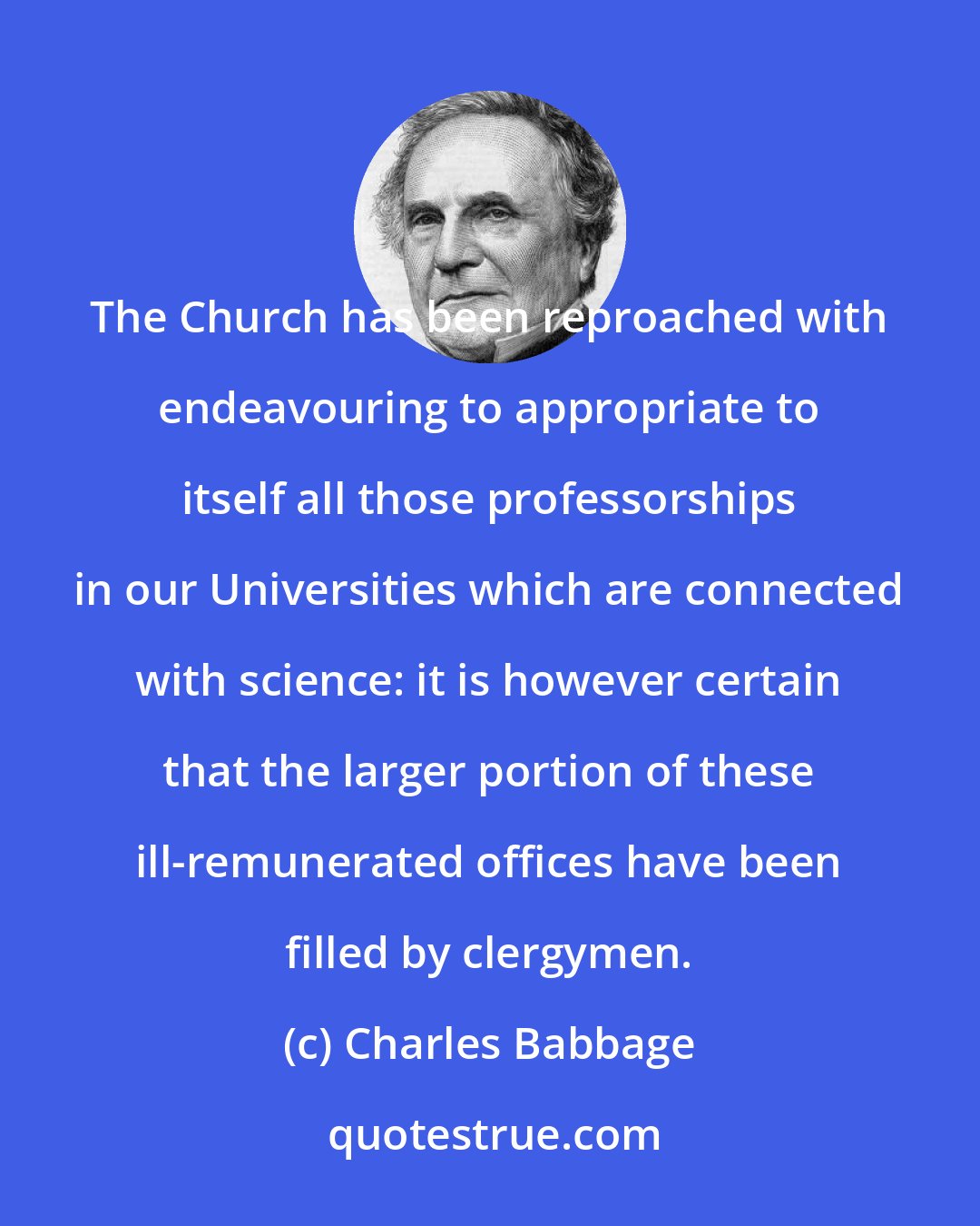 Charles Babbage: The Church has been reproached with endeavouring to appropriate to itself all those professorships in our Universities which are connected with science: it is however certain that the larger portion of these ill-remunerated offices have been filled by clergymen.