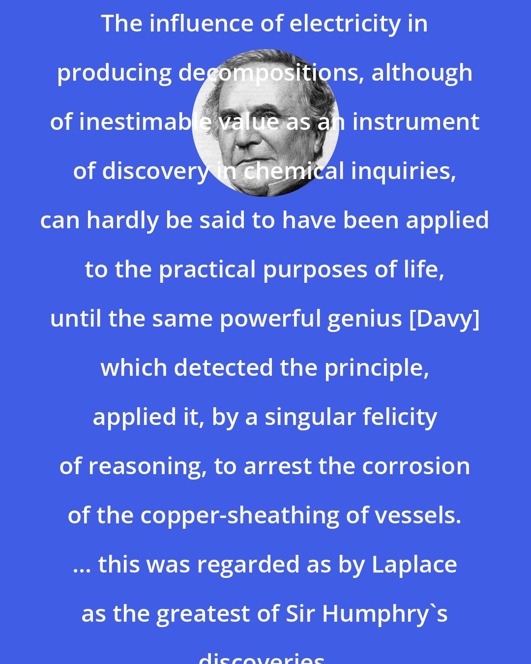 Charles Babbage: The influence of electricity in producing decompositions, although of inestimable value as an instrument of discovery in chemical inquiries, can hardly be said to have been applied to the practical purposes of life, until the same powerful genius [Davy] which detected the principle, applied it, by a singular felicity of reasoning, to arrest the corrosion of the copper-sheathing of vessels. ... this was regarded as by Laplace as the greatest of Sir Humphry's discoveries.