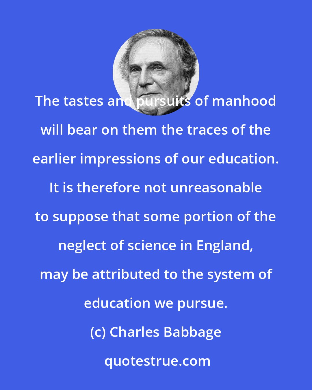 Charles Babbage: The tastes and pursuits of manhood will bear on them the traces of the earlier impressions of our education. It is therefore not unreasonable to suppose that some portion of the neglect of science in England, may be attributed to the system of education we pursue.