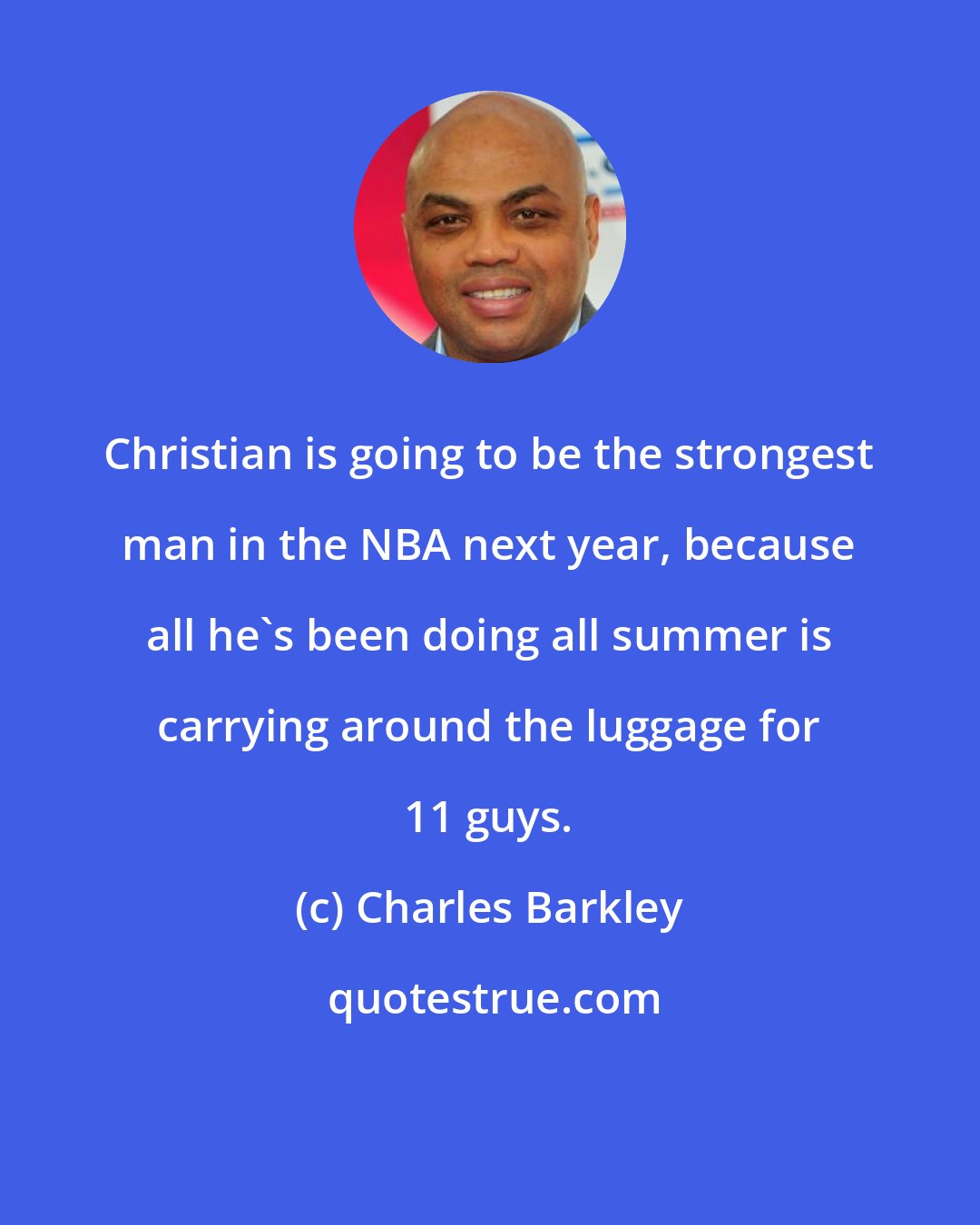 Charles Barkley: Christian is going to be the strongest man in the NBA next year, because all he's been doing all summer is carrying around the luggage for 11 guys.