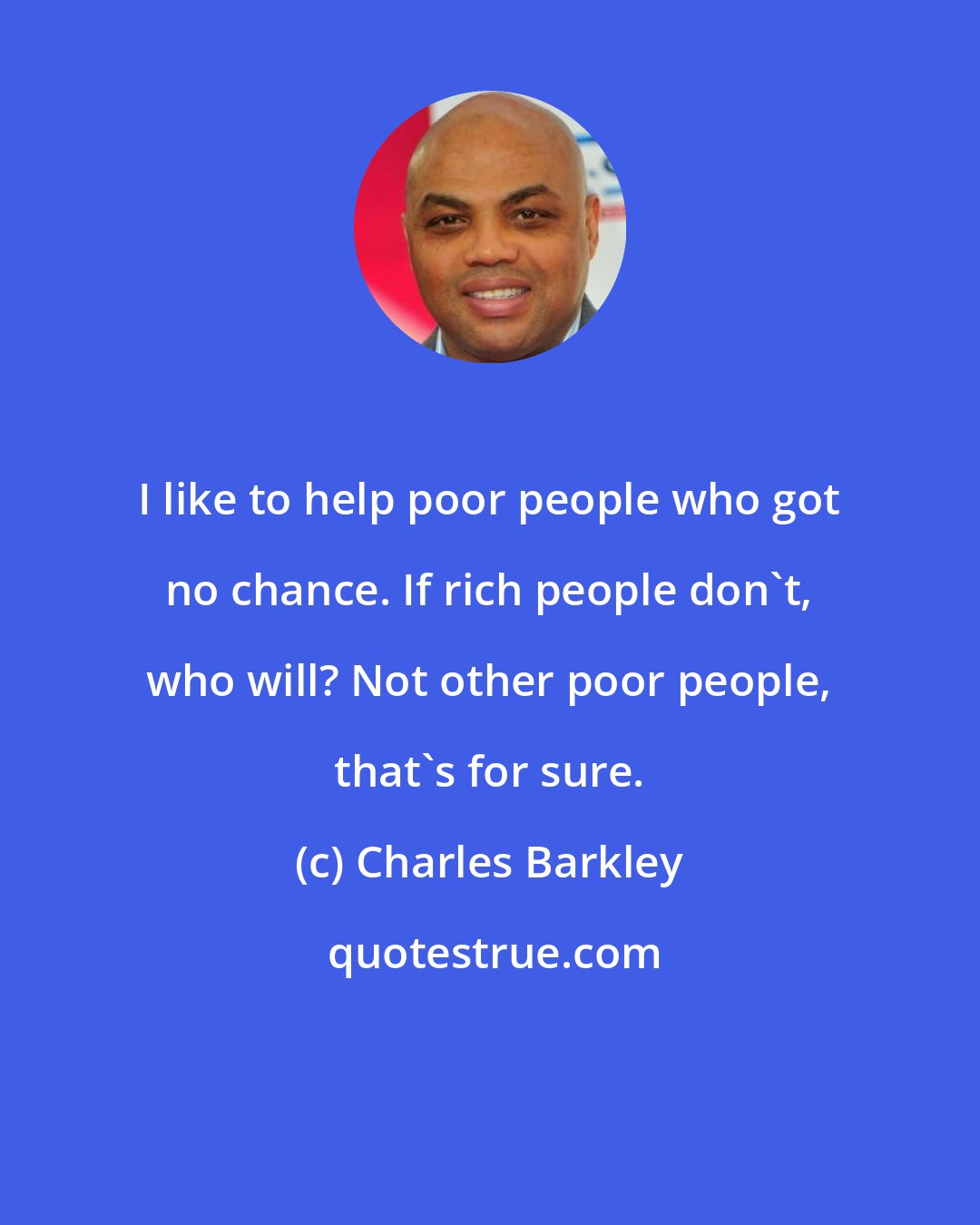 Charles Barkley: I like to help poor people who got no chance. If rich people don't, who will? Not other poor people, that's for sure.