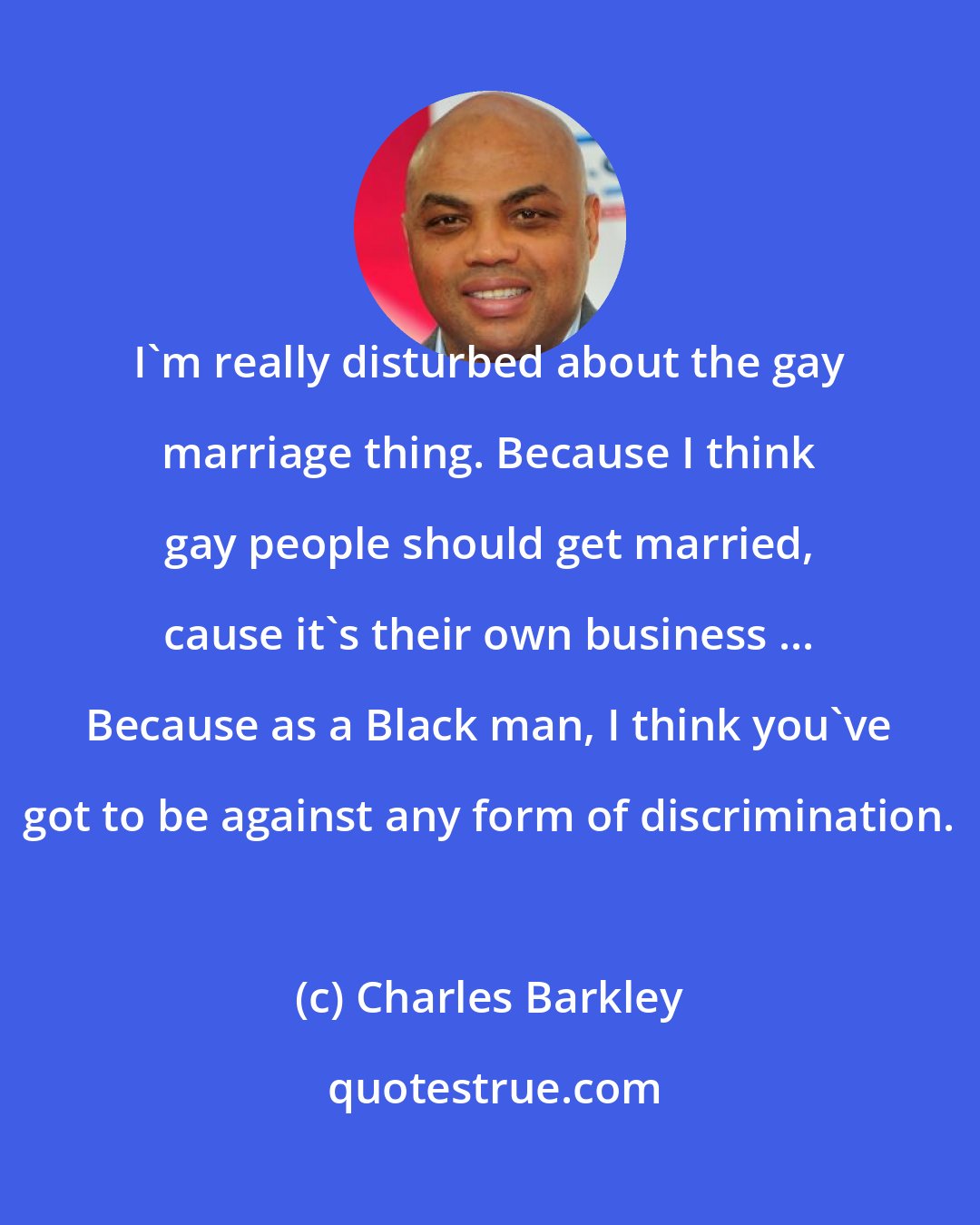 Charles Barkley: I'm really disturbed about the gay marriage thing. Because I think gay people should get married, cause it's their own business ... Because as a Black man, I think you've got to be against any form of discrimination.