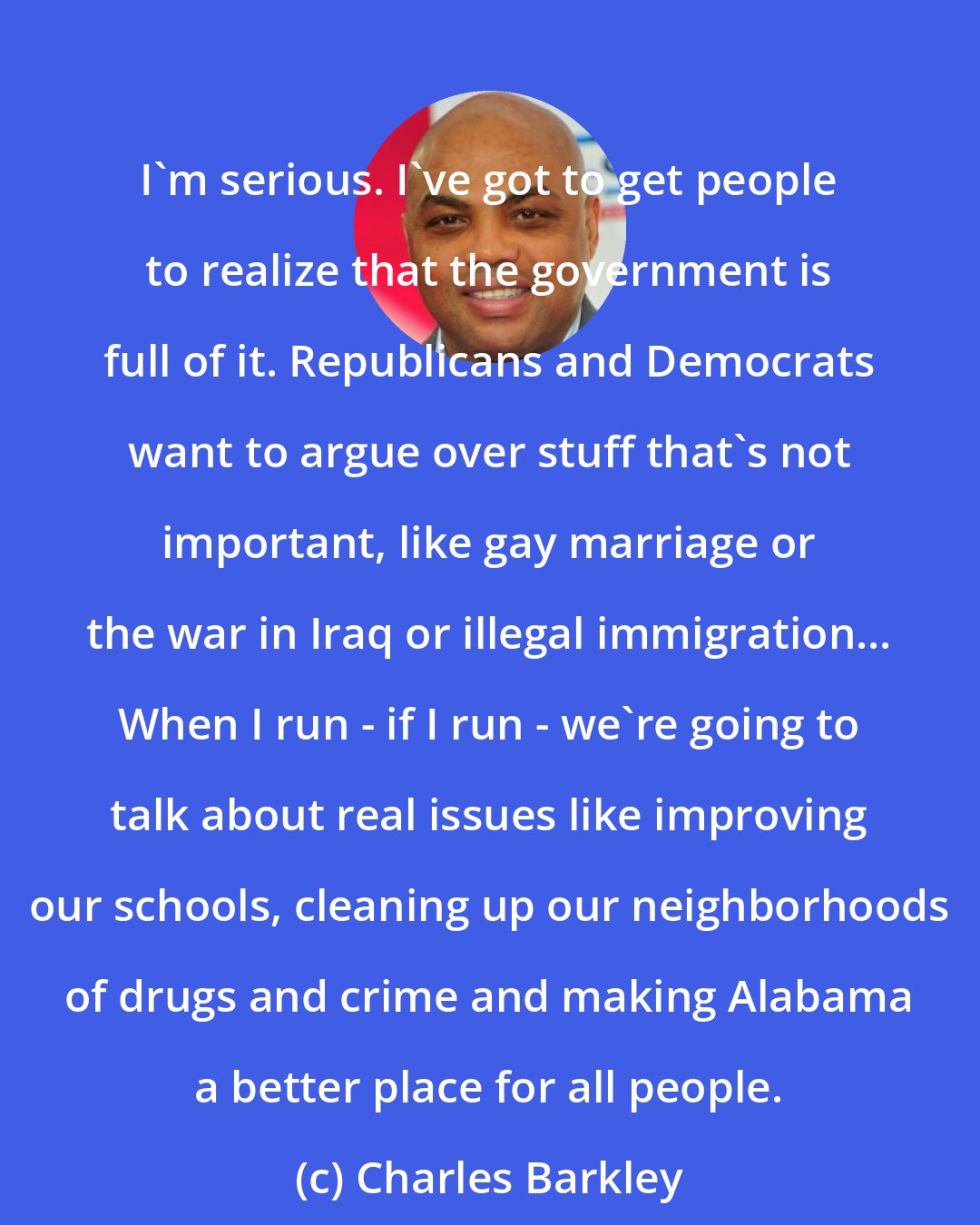 Charles Barkley: I'm serious. I've got to get people to realize that the government is full of it. Republicans and Democrats want to argue over stuff that's not important, like gay marriage or the war in Iraq or illegal immigration... When I run - if I run - we're going to talk about real issues like improving our schools, cleaning up our neighborhoods of drugs and crime and making Alabama a better place for all people.