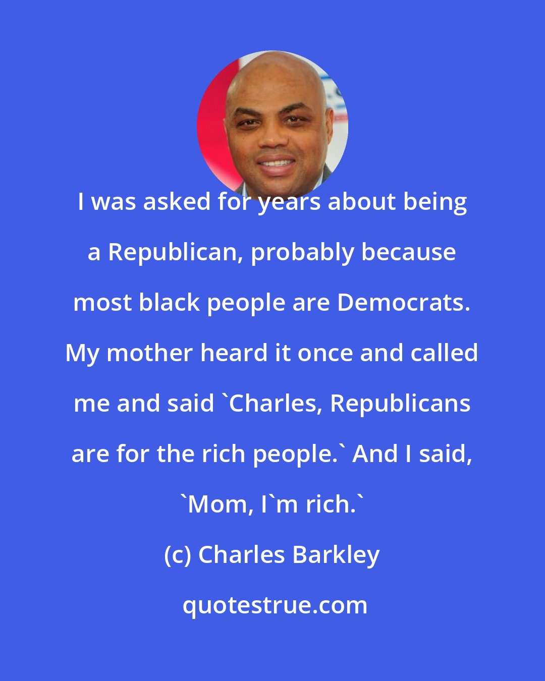 Charles Barkley: I was asked for years about being a Republican, probably because most black people are Democrats. My mother heard it once and called me and said 'Charles, Republicans are for the rich people.' And I said, 'Mom, I'm rich.'