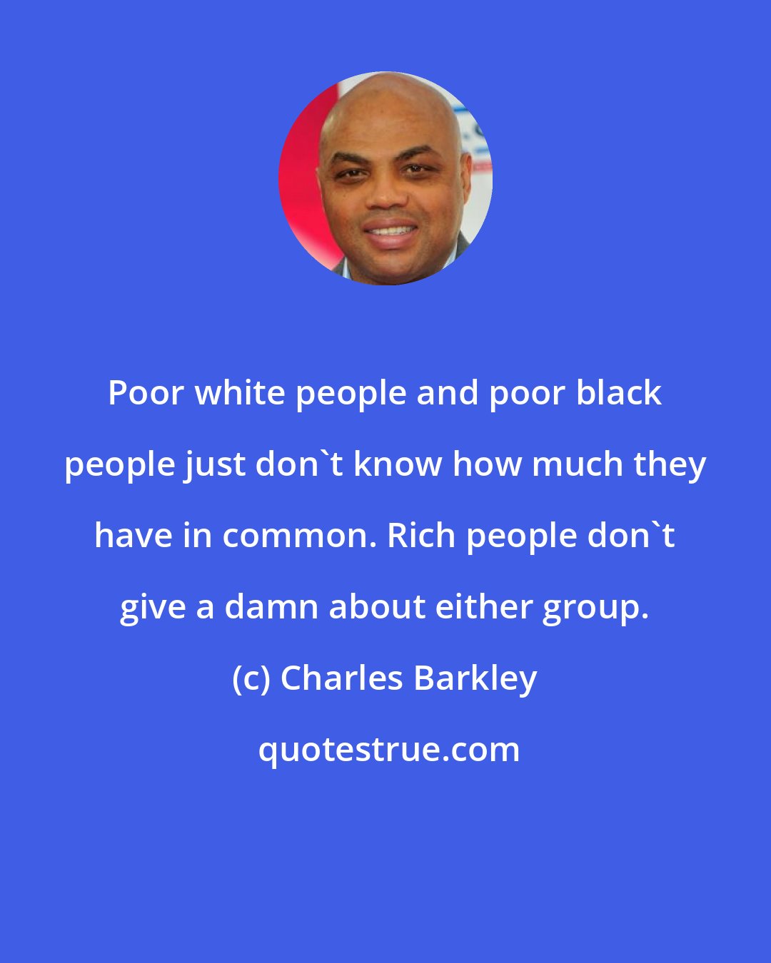 Charles Barkley: Poor white people and poor black people just don't know how much they have in common. Rich people don't give a damn about either group.