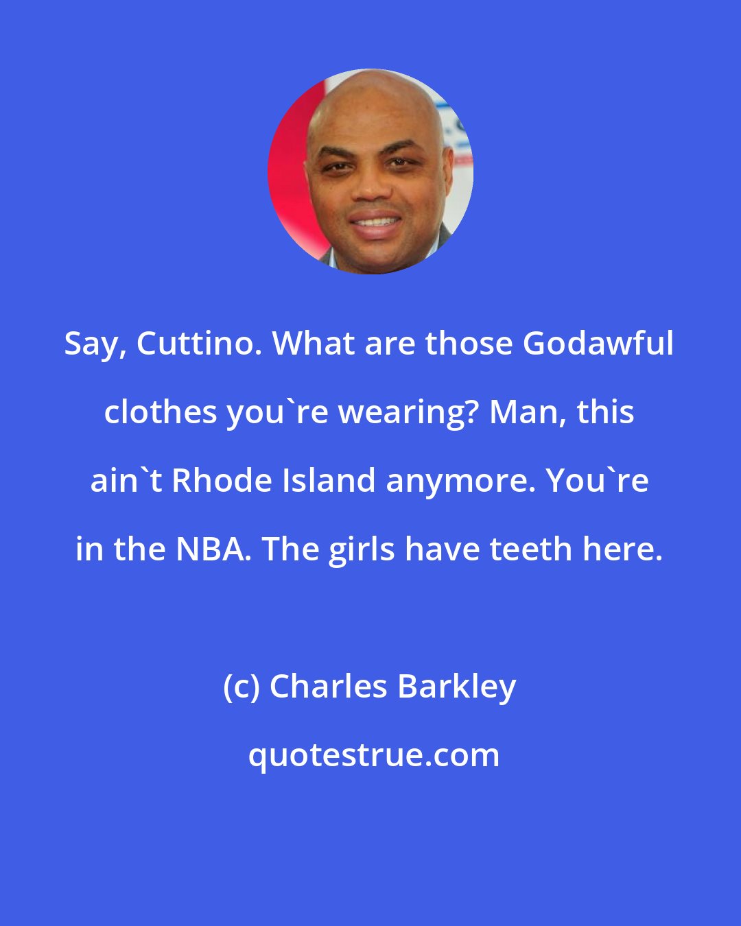 Charles Barkley: Say, Cuttino. What are those Godawful clothes you're wearing? Man, this ain't Rhode Island anymore. You're in the NBA. The girls have teeth here.