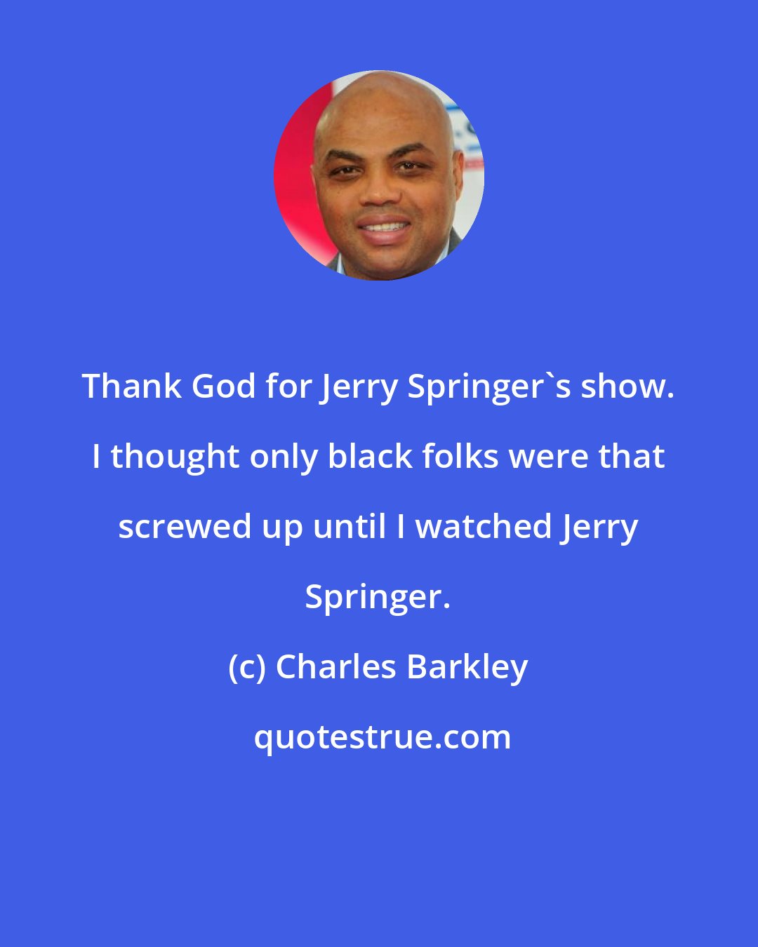 Charles Barkley: Thank God for Jerry Springer's show. I thought only black folks were that screwed up until I watched Jerry Springer.