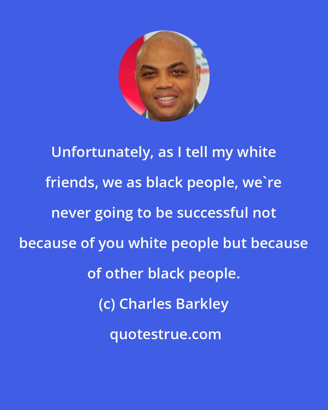 Charles Barkley: Unfortunately, as I tell my white friends, we as black people, we're never going to be successful not because of you white people but because of other black people.