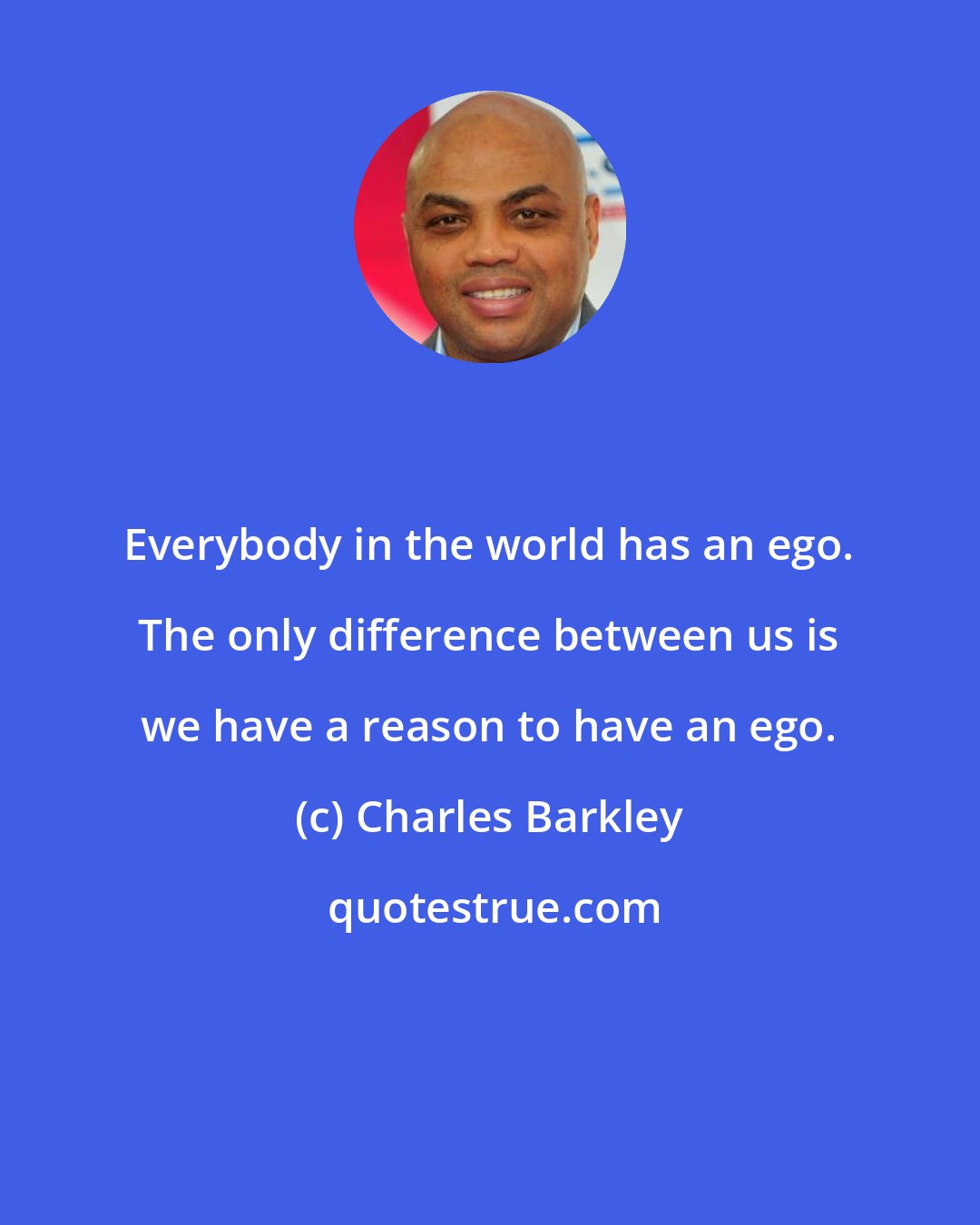 Charles Barkley: Everybody in the world has an ego. The only difference between us is we have a reason to have an ego.