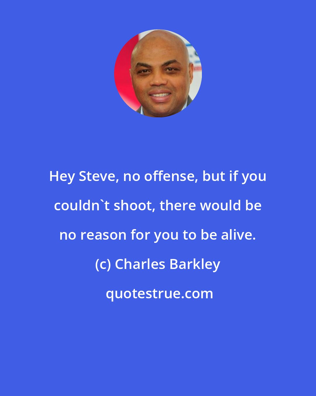Charles Barkley: Hey Steve, no offense, but if you couldn't shoot, there would be no reason for you to be alive.