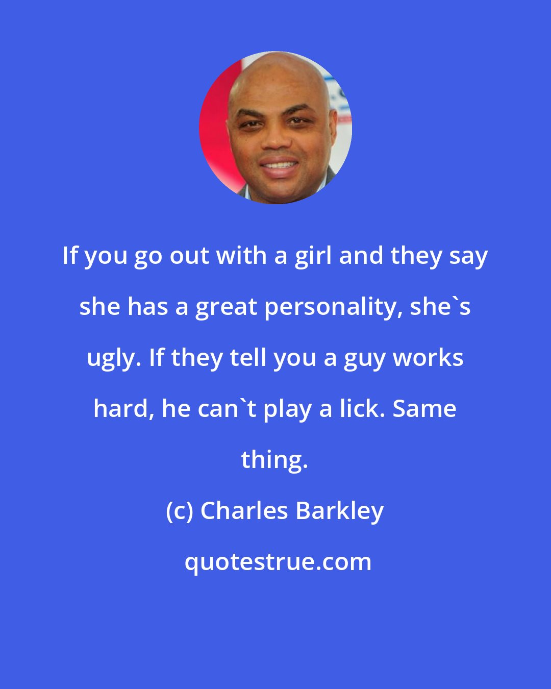 Charles Barkley: If you go out with a girl and they say she has a great personality, she's ugly. If they tell you a guy works hard, he can't play a lick. Same thing.