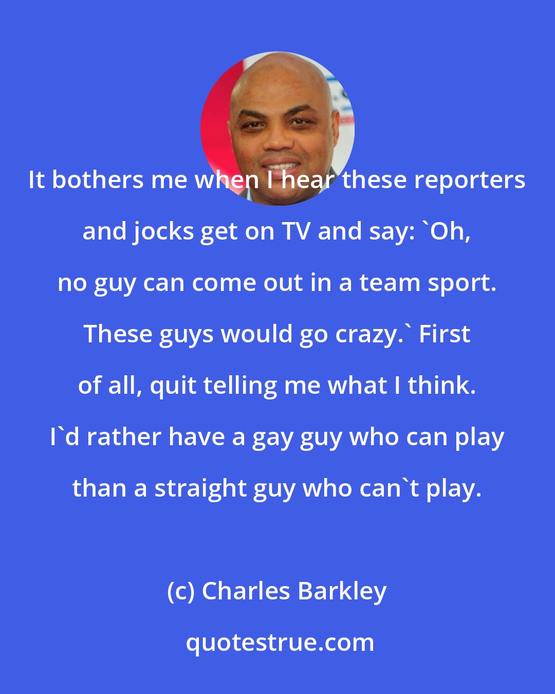 Charles Barkley: It bothers me when I hear these reporters and jocks get on TV and say: 'Oh, no guy can come out in a team sport. These guys would go crazy.' First of all, quit telling me what I think. I'd rather have a gay guy who can play than a straight guy who can't play.