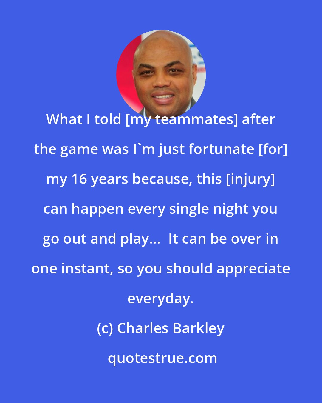 Charles Barkley: What I told [my teammates] after the game was I'm just fortunate [for] my 16 years because, this [injury] can happen every single night you go out and play...  It can be over in one instant, so you should appreciate everyday.