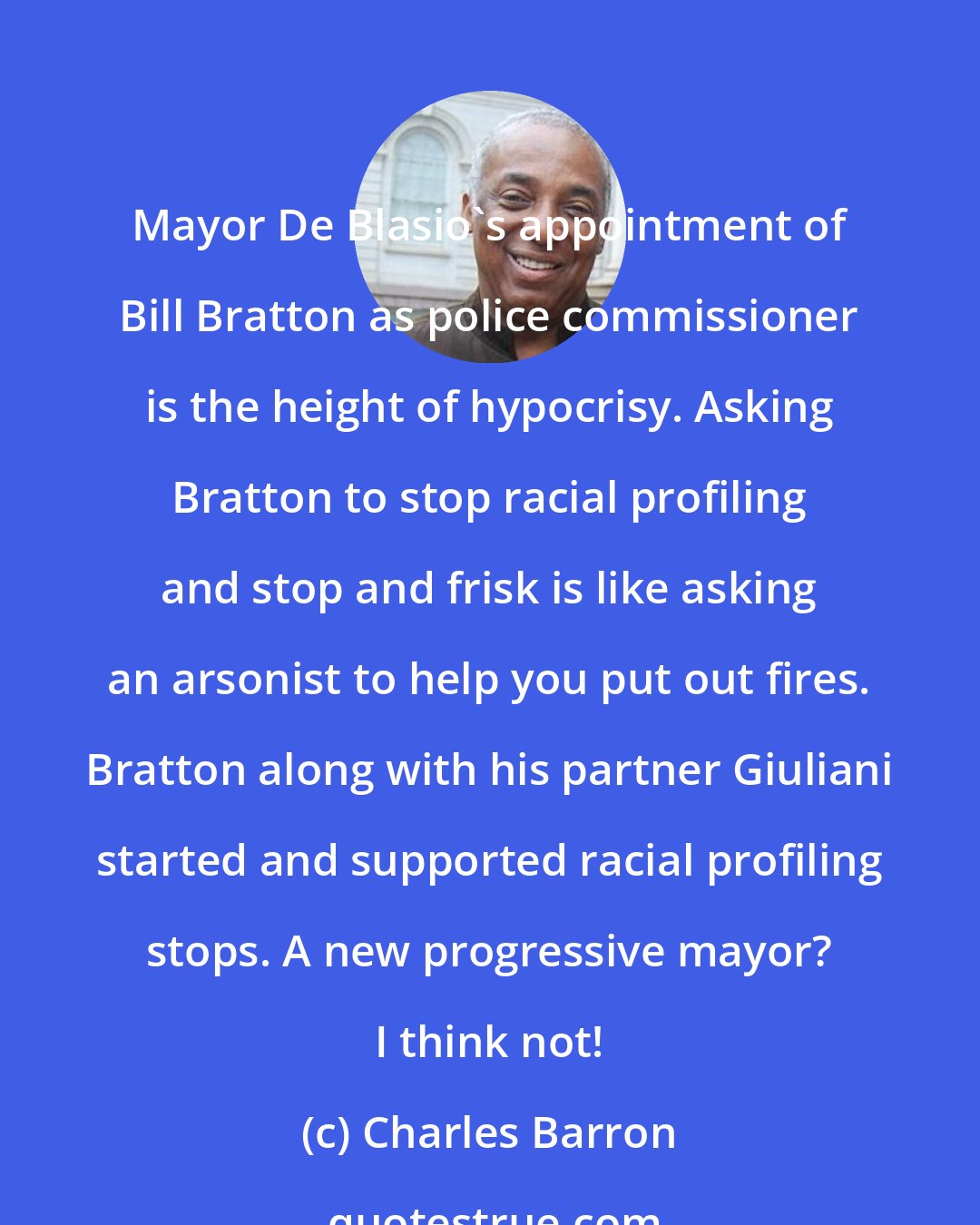 Charles Barron: Mayor De Blasio's appointment of Bill Bratton as police commissioner is the height of hypocrisy. Asking Bratton to stop racial profiling and stop and frisk is like asking an arsonist to help you put out fires. Bratton along with his partner Giuliani started and supported racial profiling stops. A new progressive mayor? I think not!