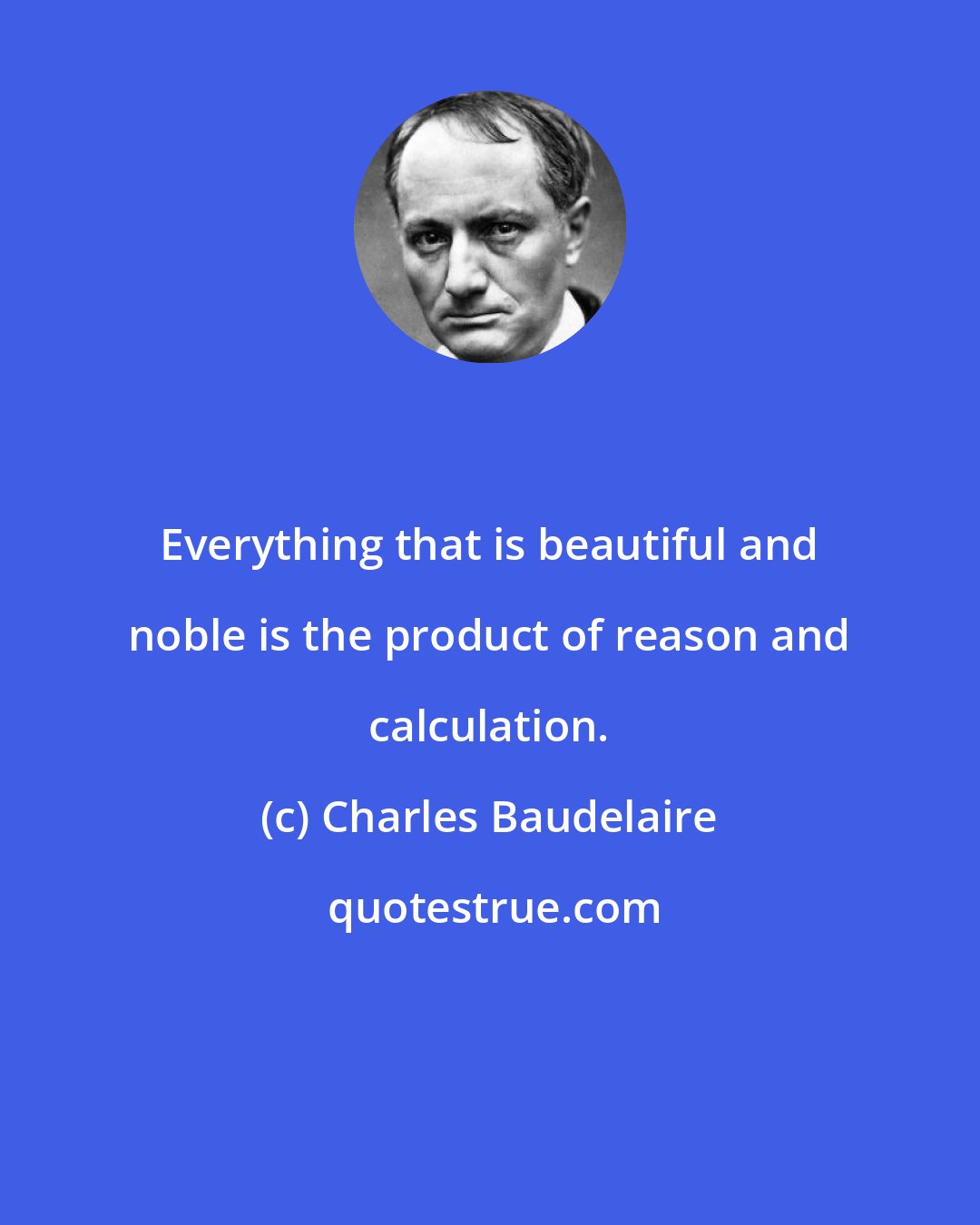 Charles Baudelaire: Everything that is beautiful and noble is the product of reason and calculation.