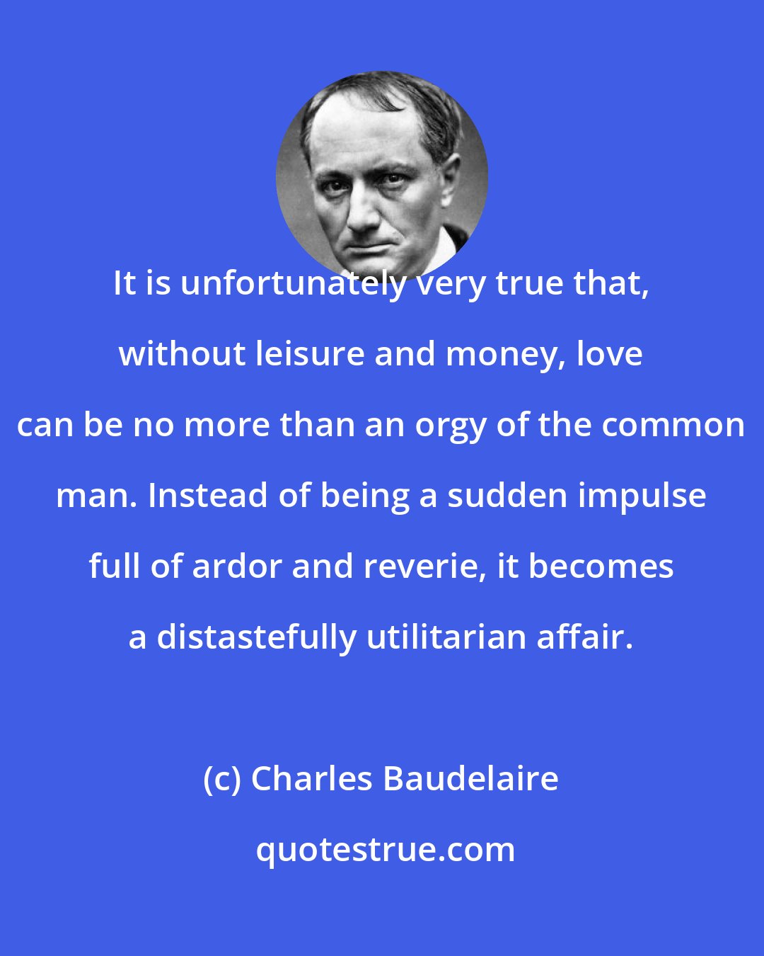 Charles Baudelaire: It is unfortunately very true that, without leisure and money, love can be no more than an orgy of the common man. Instead of being a sudden impulse full of ardor and reverie, it becomes a distastefully utilitarian affair.