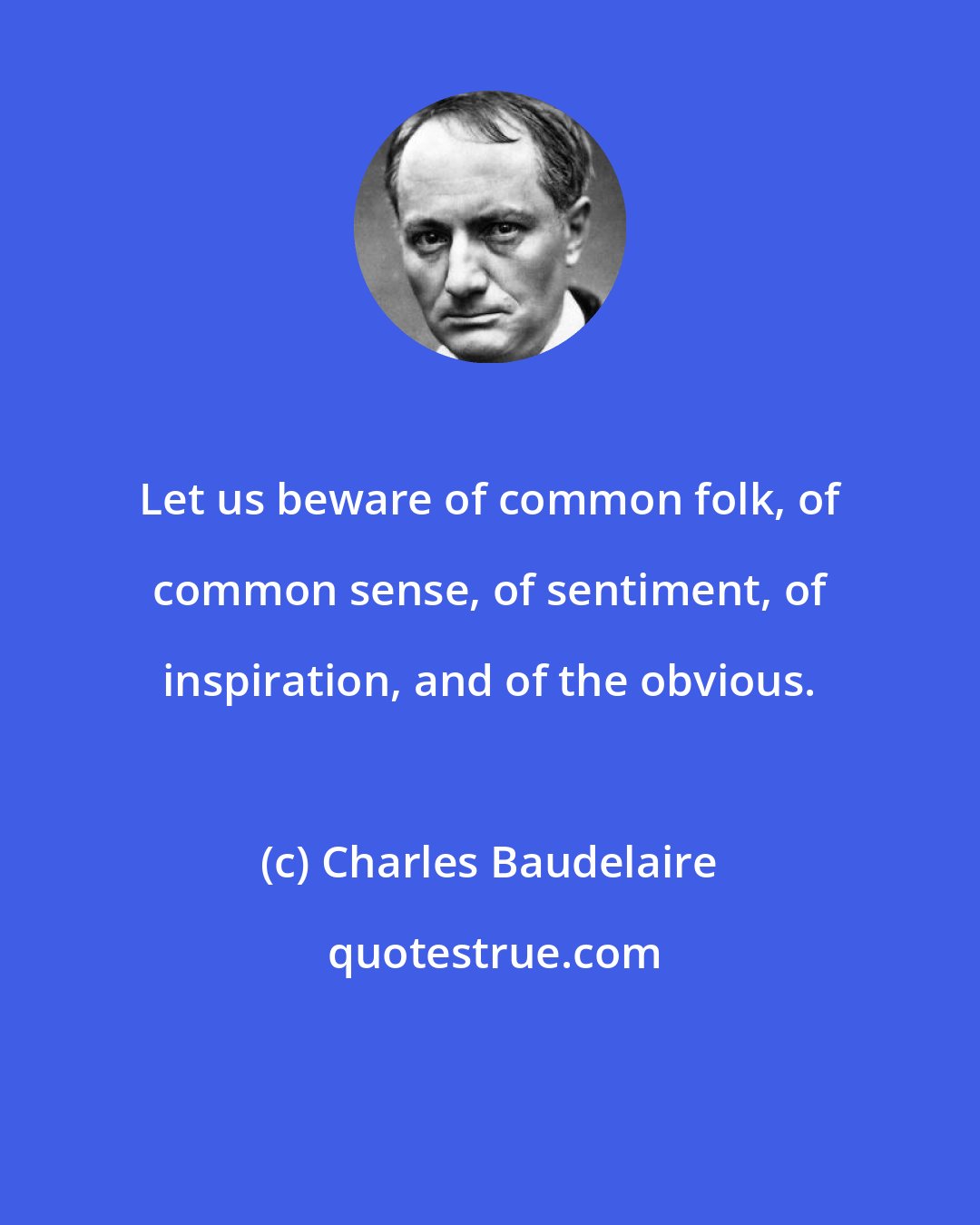 Charles Baudelaire: Let us beware of common folk, of common sense, of sentiment, of inspiration, and of the obvious.