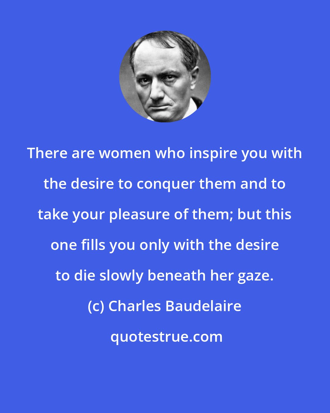 Charles Baudelaire: There are women who inspire you with the desire to conquer them and to take your pleasure of them; but this one fills you only with the desire to die slowly beneath her gaze.