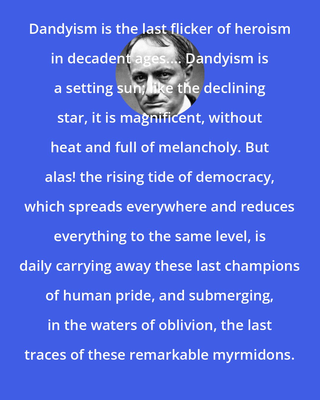 Charles Baudelaire: Dandyism is the last flicker of heroism in decadent ages.... Dandyism is a setting sun; like the declining star, it is magnificent, without heat and full of melancholy. But alas! the rising tide of democracy, which spreads everywhere and reduces everything to the same level, is daily carrying away these last champions of human pride, and submerging, in the waters of oblivion, the last traces of these remarkable myrmidons.