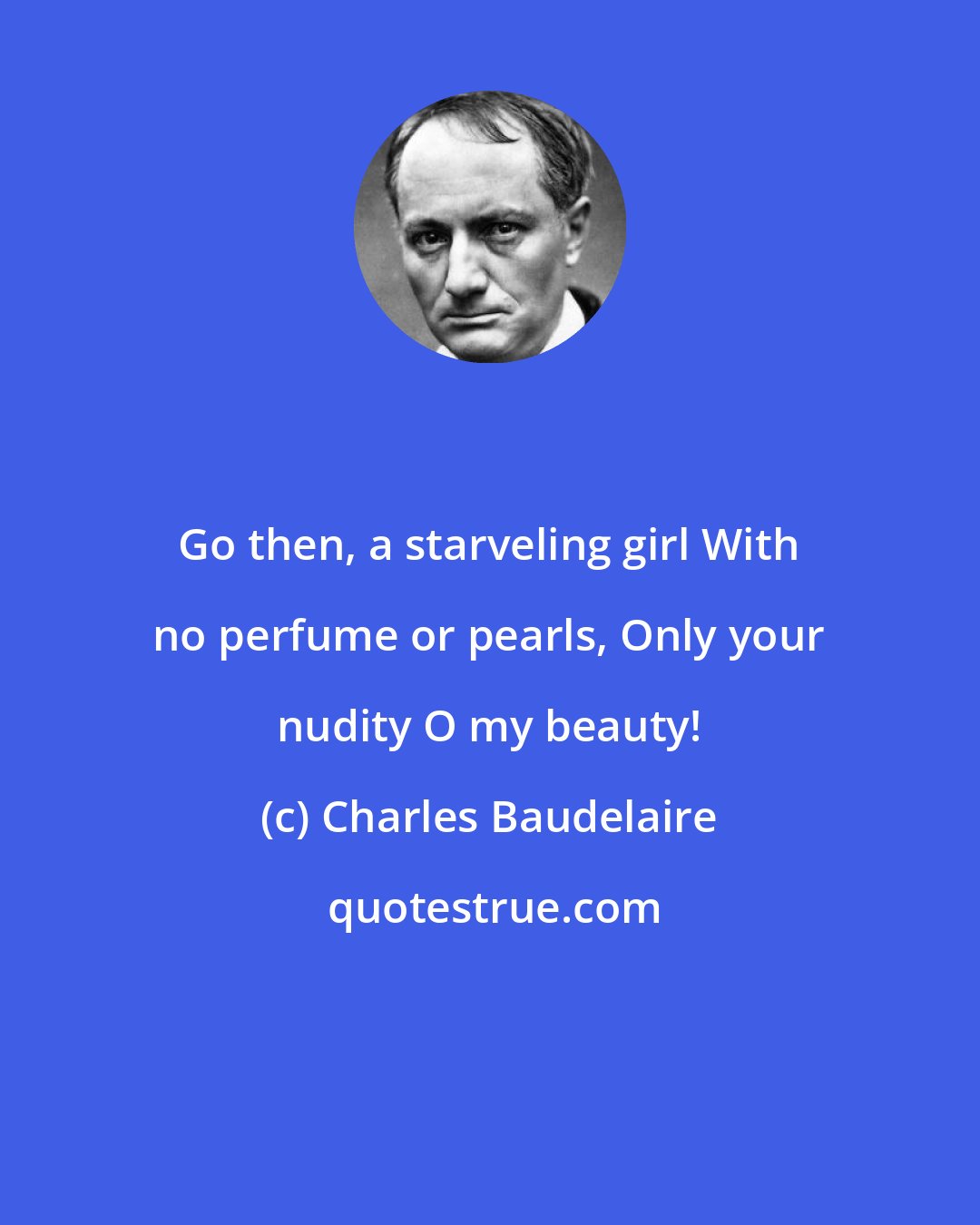 Charles Baudelaire: Go then, a starveling girl With no perfume or pearls, Only your nudity O my beauty!