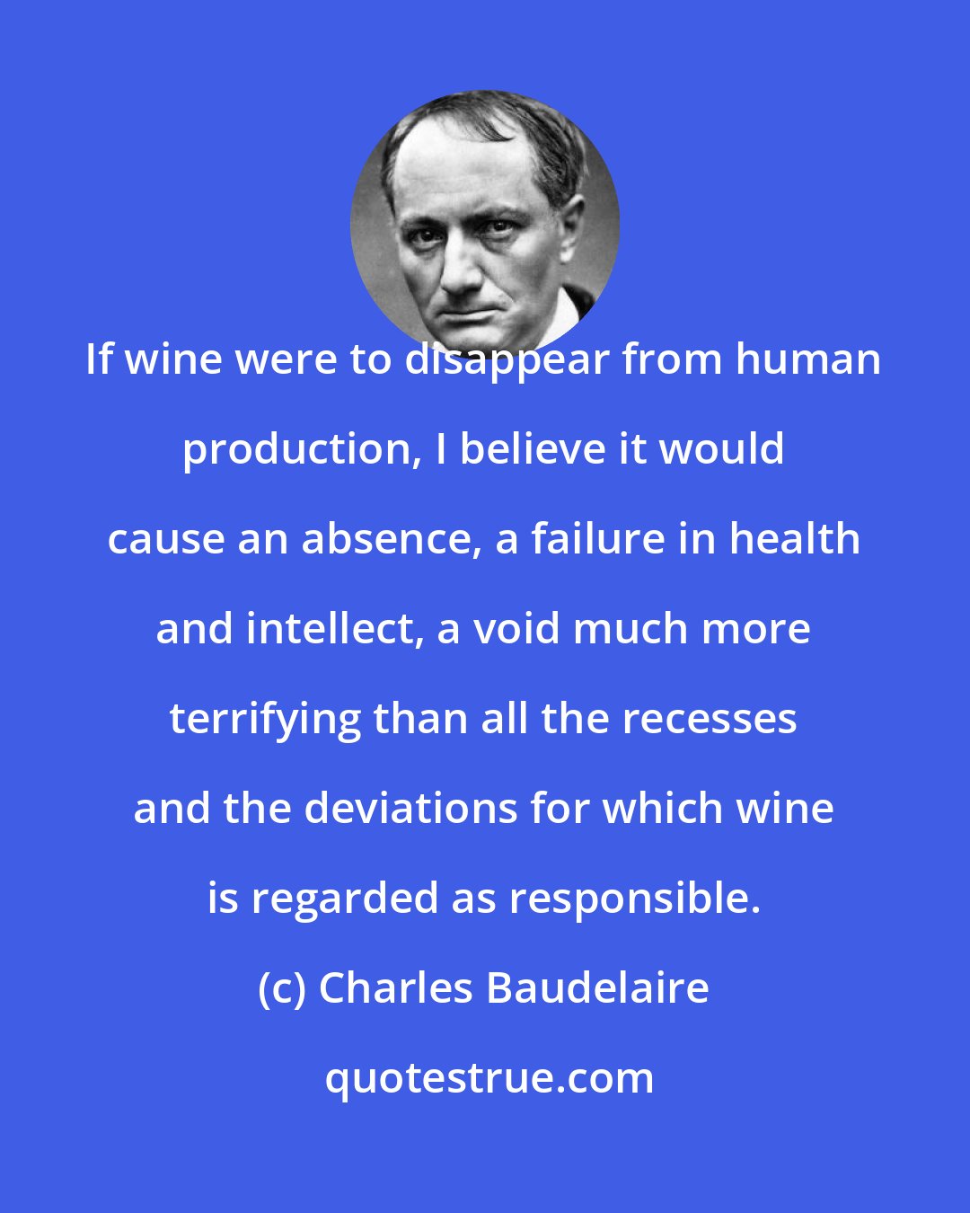 Charles Baudelaire: If wine were to disappear from human production, I believe it would cause an absence, a failure in health and intellect, a void much more terrifying than all the recesses and the deviations for which wine is regarded as responsible.