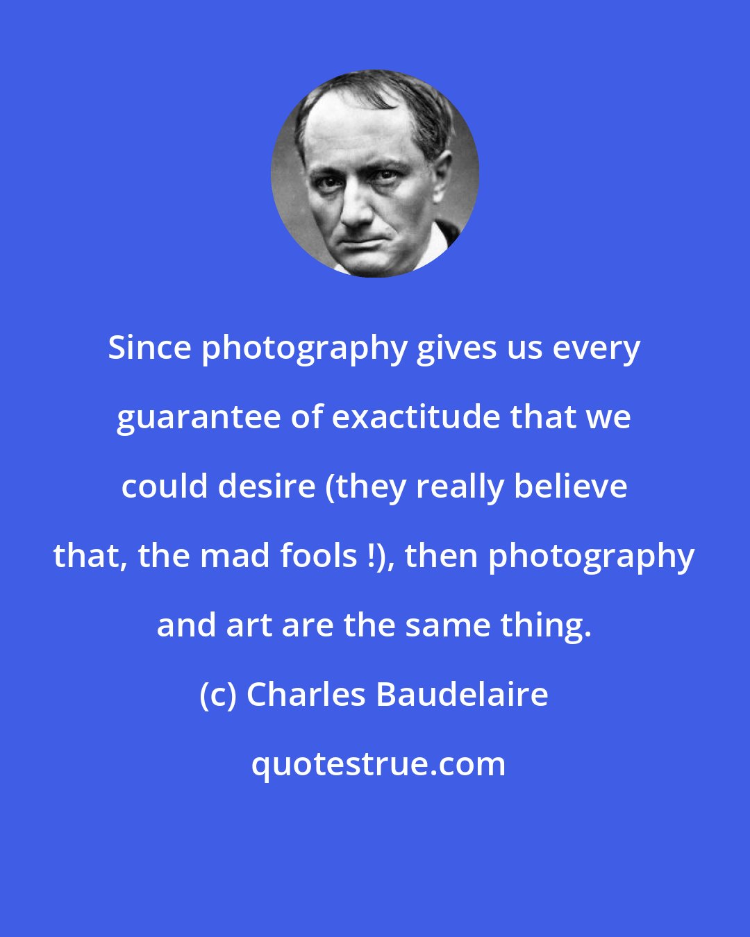 Charles Baudelaire: Since photography gives us every guarantee of exactitude that we could desire (they really believe that, the mad fools !), then photography and art are the same thing.