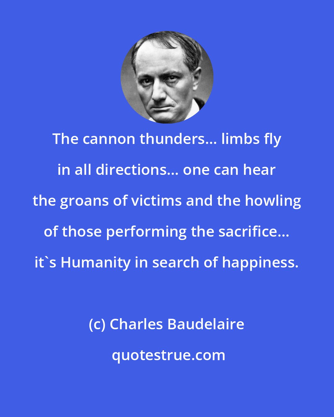 Charles Baudelaire: The cannon thunders... limbs fly in all directions... one can hear the groans of victims and the howling of those performing the sacrifice... it's Humanity in search of happiness.