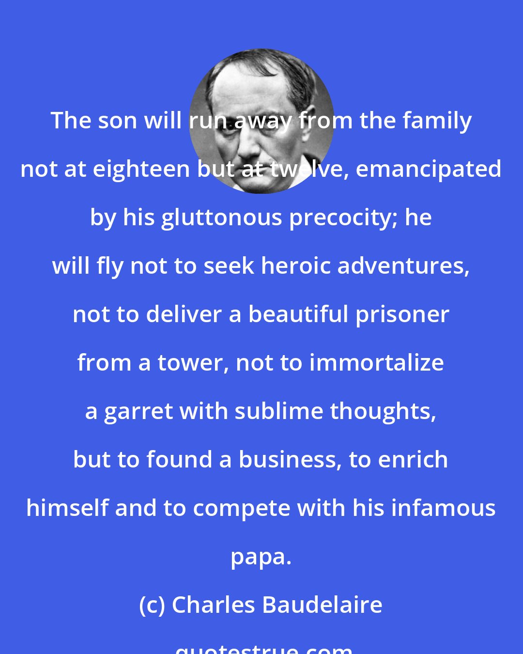 Charles Baudelaire: The son will run away from the family not at eighteen but at twelve, emancipated by his gluttonous precocity; he will fly not to seek heroic adventures, not to deliver a beautiful prisoner from a tower, not to immortalize a garret with sublime thoughts, but to found a business, to enrich himself and to compete with his infamous papa.