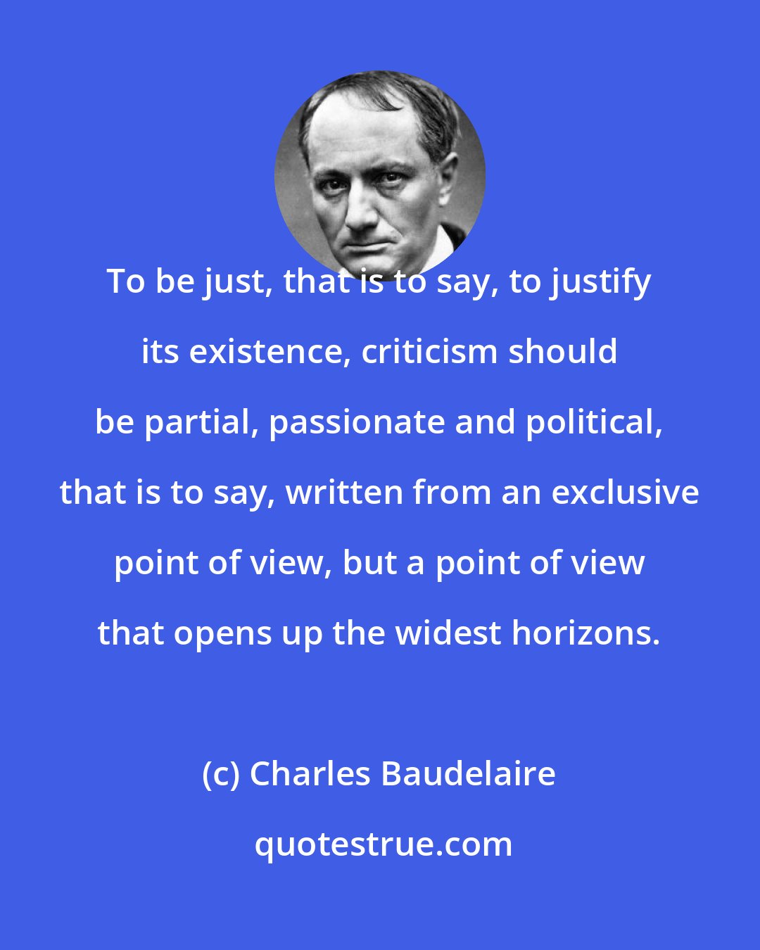 Charles Baudelaire: To be just, that is to say, to justify its existence, criticism should be partial, passionate and political, that is to say, written from an exclusive point of view, but a point of view that opens up the widest horizons.