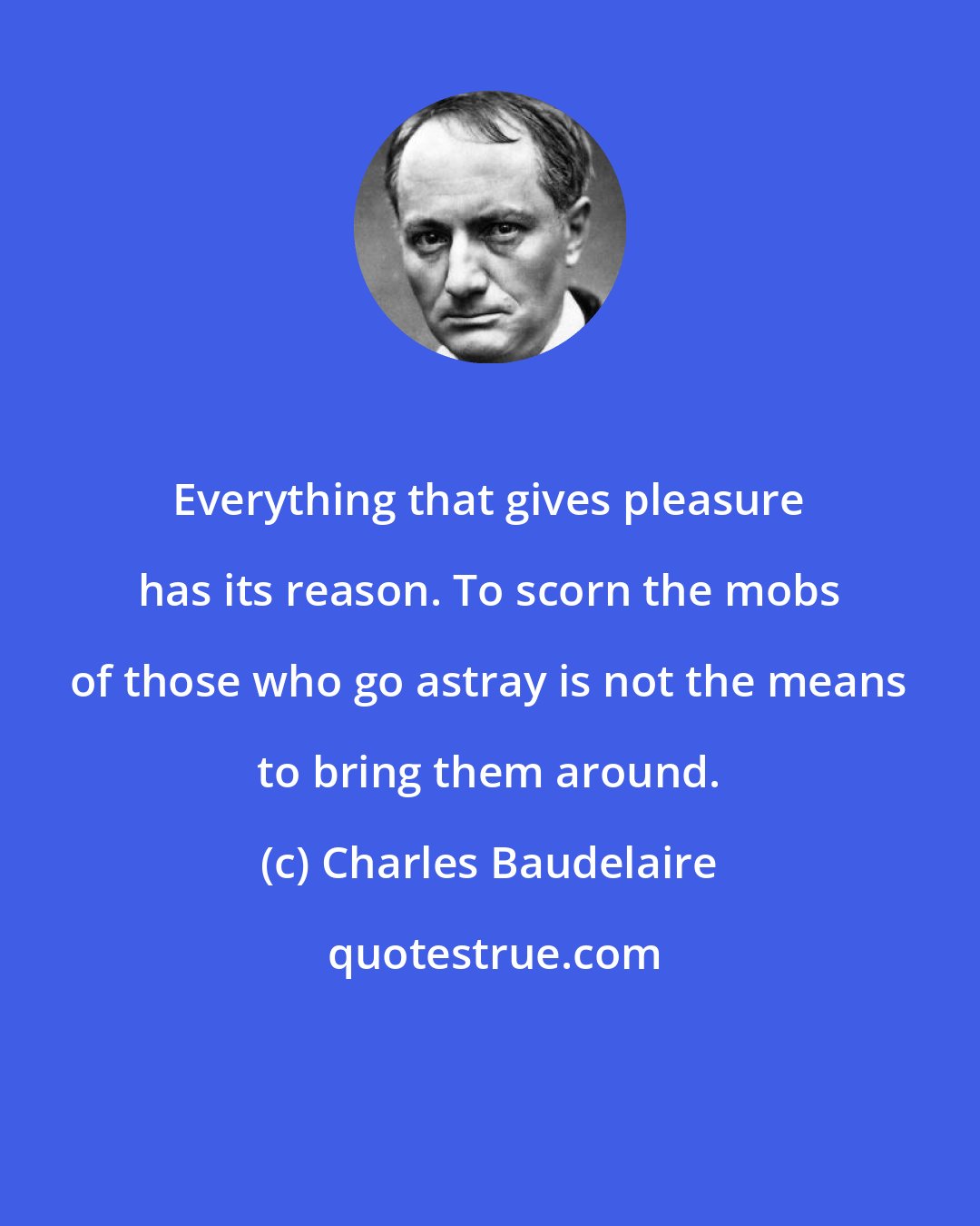 Charles Baudelaire: Everything that gives pleasure has its reason. To scorn the mobs of those who go astray is not the means to bring them around.