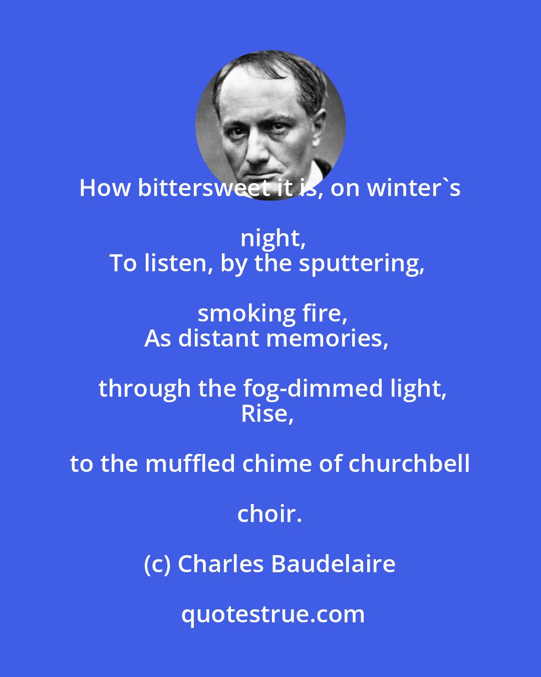 Charles Baudelaire: How bittersweet it is, on winter's night,
To listen, by the sputtering, smoking fire,
As distant memories, through the fog-dimmed light,
Rise, to the muffled chime of churchbell choir.