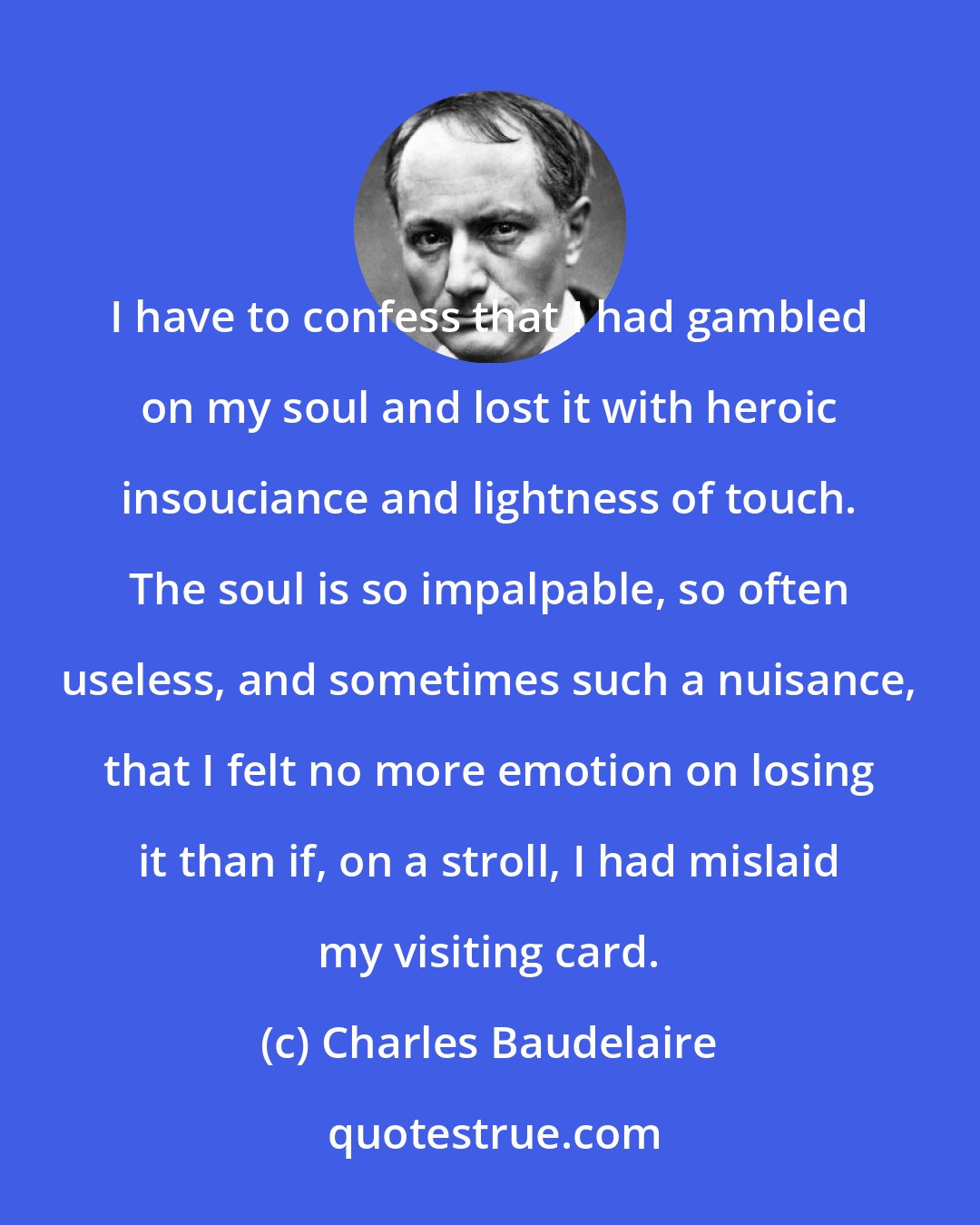 Charles Baudelaire: I have to confess that I had gambled on my soul and lost it with heroic insouciance and lightness of touch. The soul is so impalpable, so often useless, and sometimes such a nuisance, that I felt no more emotion on losing it than if, on a stroll, I had mislaid my visiting card.