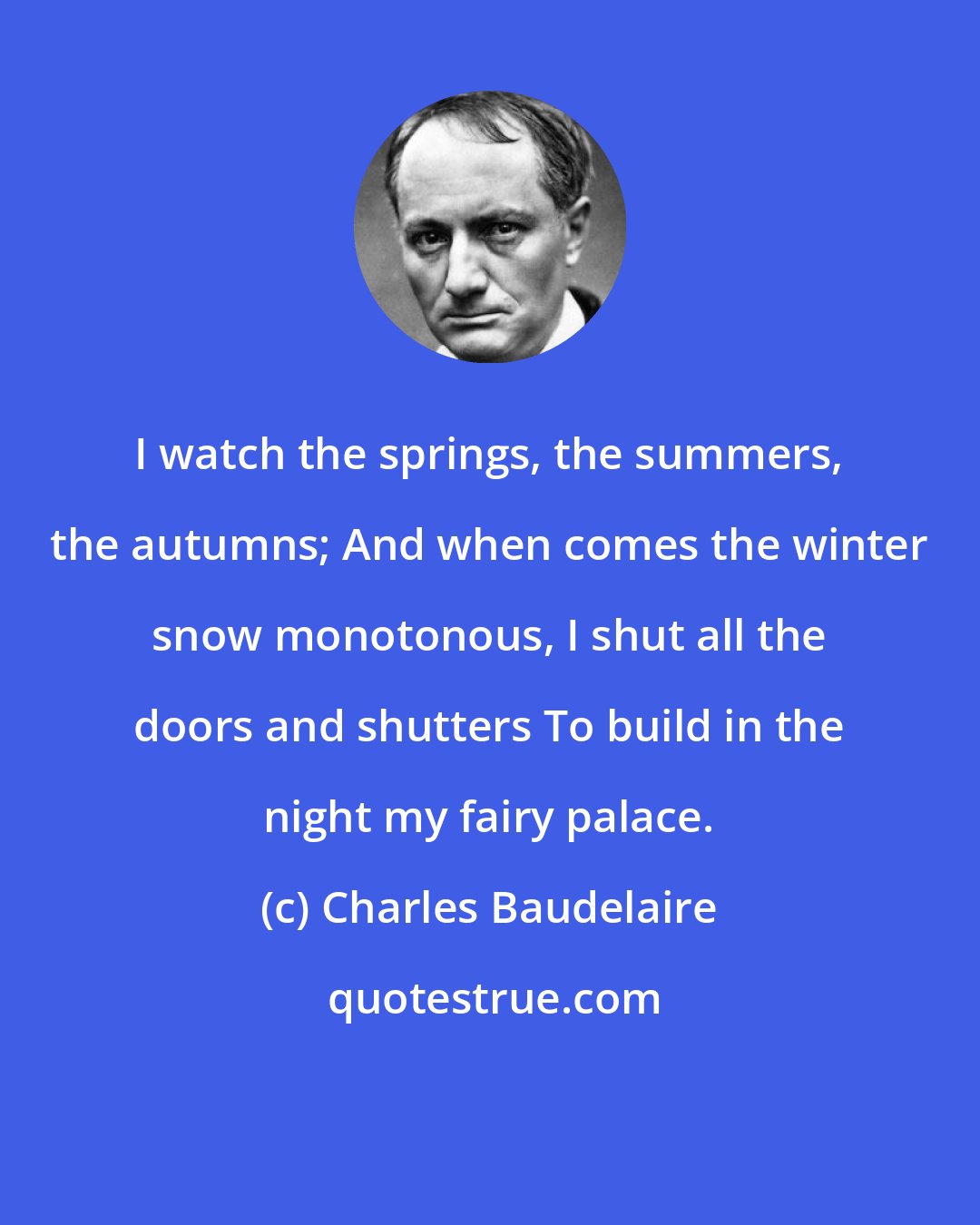 Charles Baudelaire: I watch the springs, the summers, the autumns; And when comes the winter snow monotonous, I shut all the doors and shutters To build in the night my fairy palace.