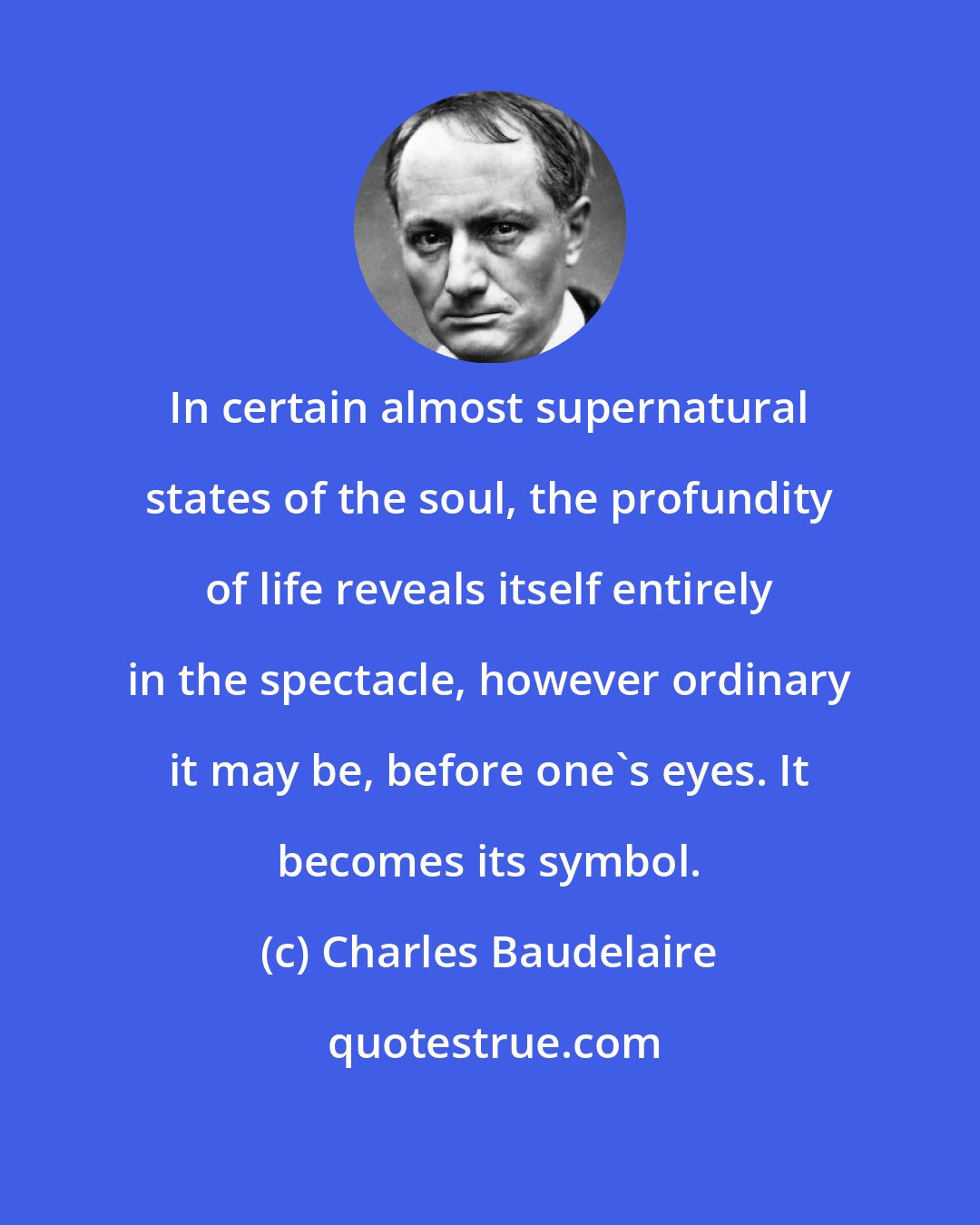 Charles Baudelaire: In certain almost supernatural states of the soul, the profundity of life reveals itself entirely in the spectacle, however ordinary it may be, before one's eyes. It becomes its symbol.