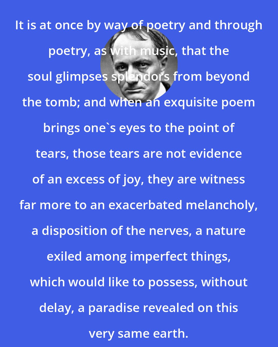 Charles Baudelaire: It is at once by way of poetry and through poetry, as with music, that the soul glimpses splendors from beyond the tomb; and when an exquisite poem brings one's eyes to the point of tears, those tears are not evidence of an excess of joy, they are witness far more to an exacerbated melancholy, a disposition of the nerves, a nature exiled among imperfect things, which would like to possess, without delay, a paradise revealed on this very same earth.