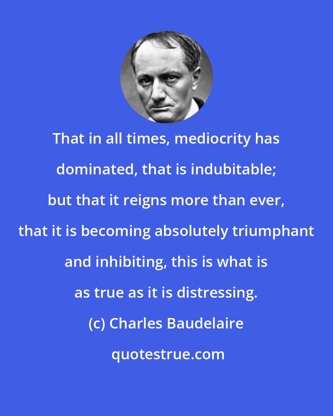 Charles Baudelaire: That in all times, mediocrity has dominated, that is indubitable; but that it reigns more than ever, that it is becoming absolutely triumphant and inhibiting, this is what is as true as it is distressing.