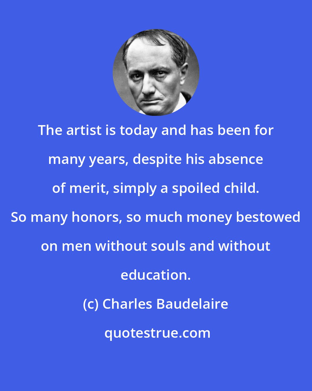 Charles Baudelaire: The artist is today and has been for many years, despite his absence of merit, simply a spoiled child. So many honors, so much money bestowed on men without souls and without education.