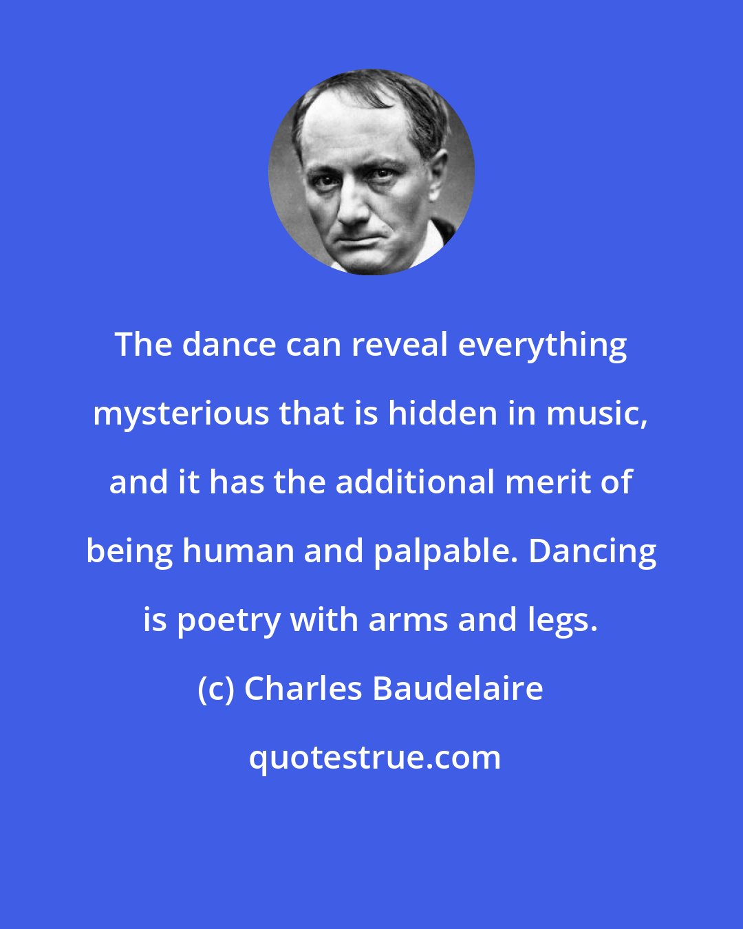Charles Baudelaire: The dance can reveal everything mysterious that is hidden in music, and it has the additional merit of being human and palpable. Dancing is poetry with arms and legs.