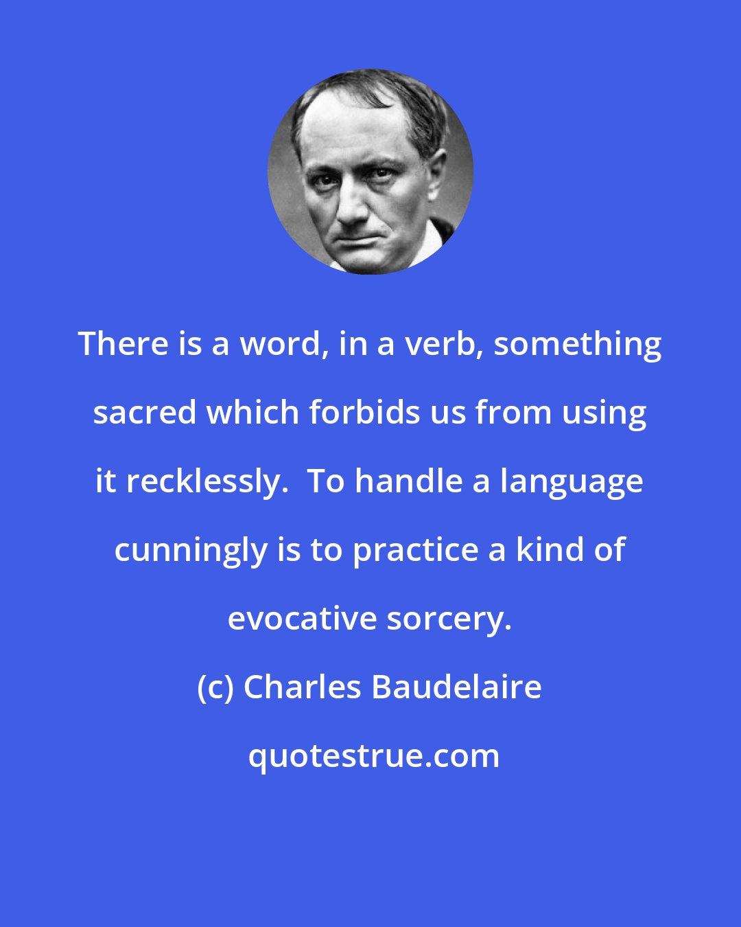 Charles Baudelaire: There is a word, in a verb, something sacred which forbids us from using it recklessly.  To handle a language cunningly is to practice a kind of evocative sorcery.