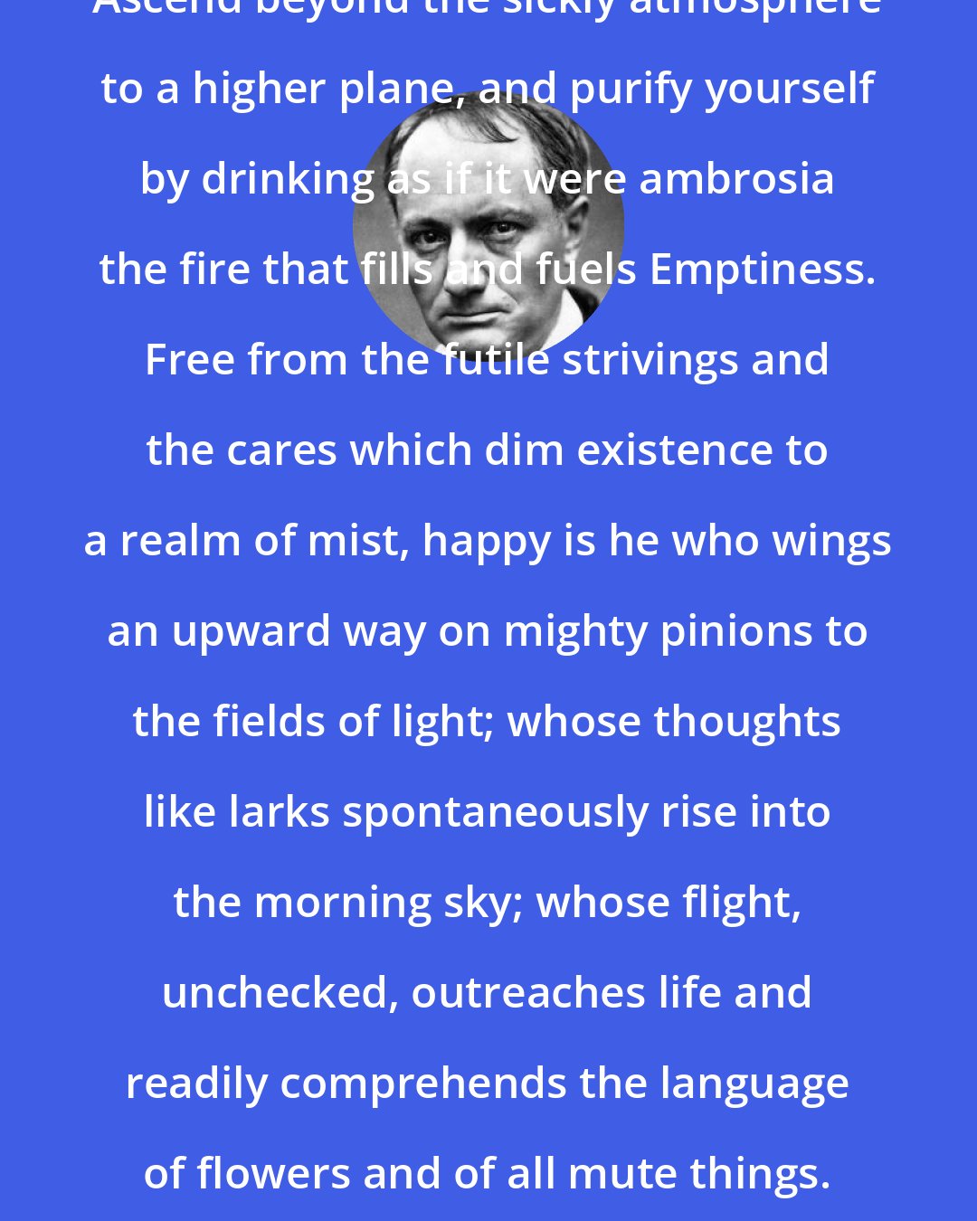 Charles Baudelaire: Ascend beyond the sickly atmosphere to a higher plane, and purify yourself by drinking as if it were ambrosia the fire that fills and fuels Emptiness. Free from the futile strivings and the cares which dim existence to a realm of mist, happy is he who wings an upward way on mighty pinions to the fields of light; whose thoughts like larks spontaneously rise into the morning sky; whose flight, unchecked, outreaches life and readily comprehends the language of flowers and of all mute things.