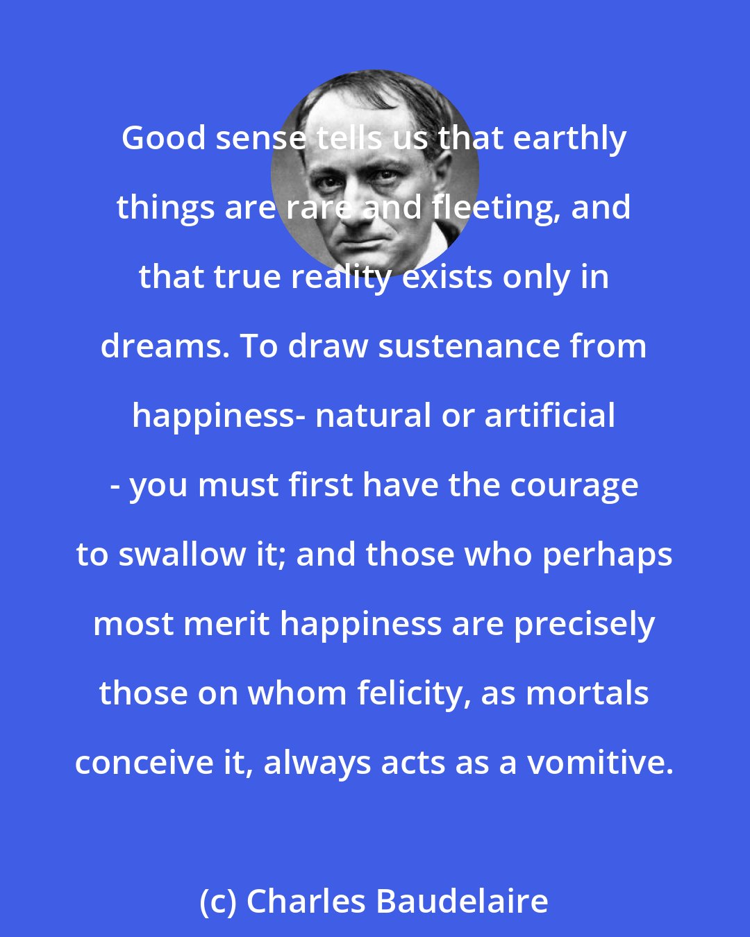 Charles Baudelaire: Good sense tells us that earthly things are rare and fleeting, and that true reality exists only in dreams. To draw sustenance from happiness- natural or artificial - you must first have the courage to swallow it; and those who perhaps most merit happiness are precisely those on whom felicity, as mortals conceive it, always acts as a vomitive.