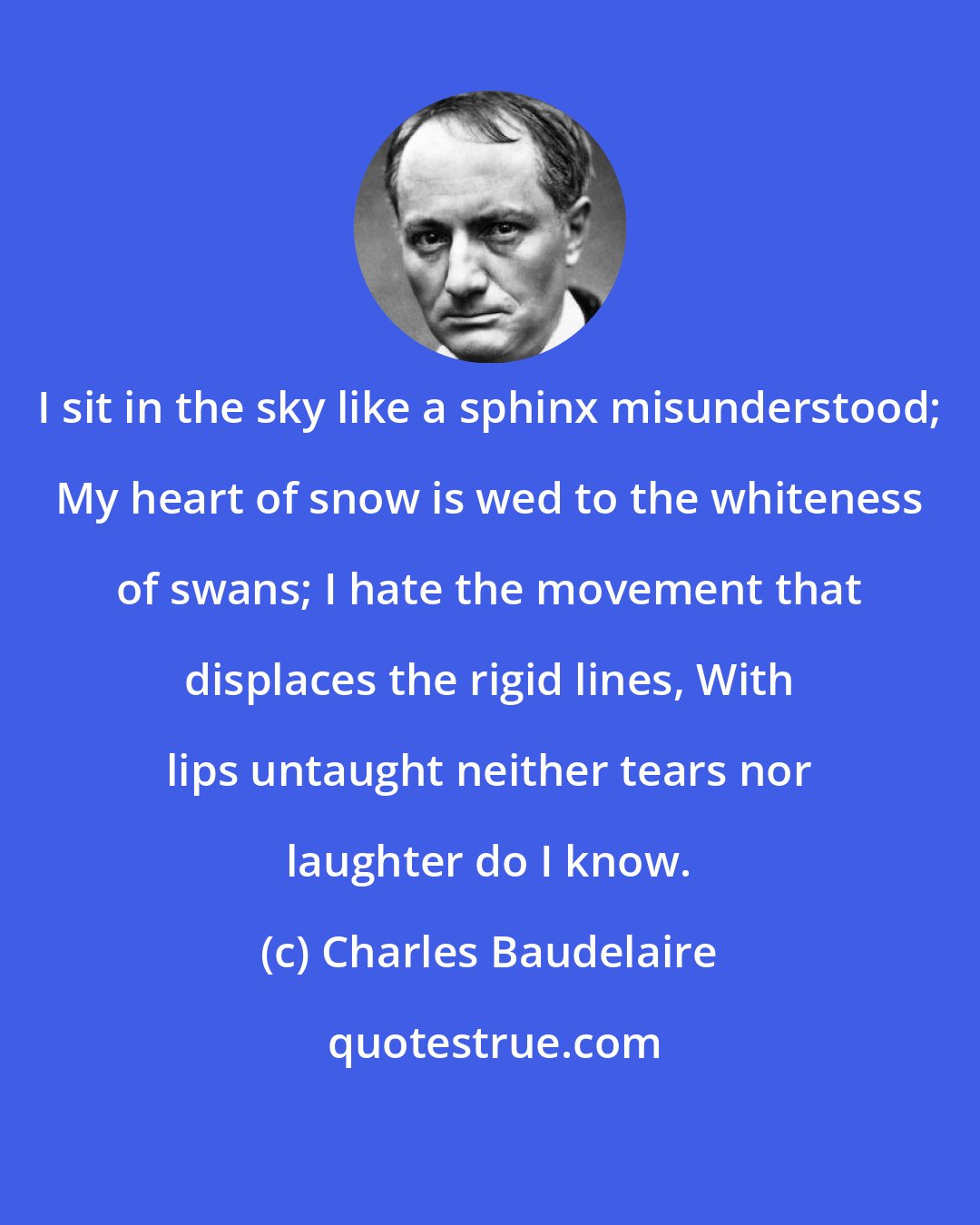 Charles Baudelaire: I sit in the sky like a sphinx misunderstood; My heart of snow is wed to the whiteness of swans; I hate the movement that displaces the rigid lines, With lips untaught neither tears nor laughter do I know.