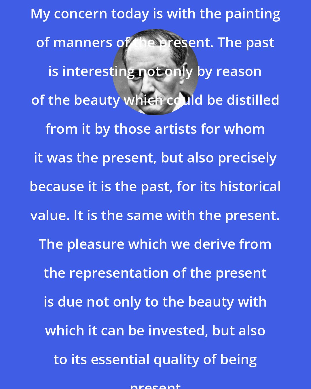 Charles Baudelaire: My concern today is with the painting of manners of the present. The past is interesting not only by reason of the beauty which could be distilled from it by those artists for whom it was the present, but also precisely because it is the past, for its historical value. It is the same with the present. The pleasure which we derive from the representation of the present is due not only to the beauty with which it can be invested, but also to its essential quality of being present