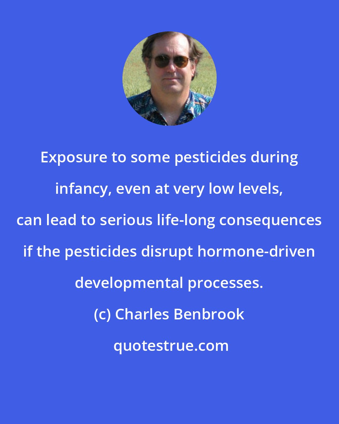 Charles Benbrook: Exposure to some pesticides during infancy, even at very low levels, can lead to serious life-long consequences if the pesticides disrupt hormone-driven developmental processes.