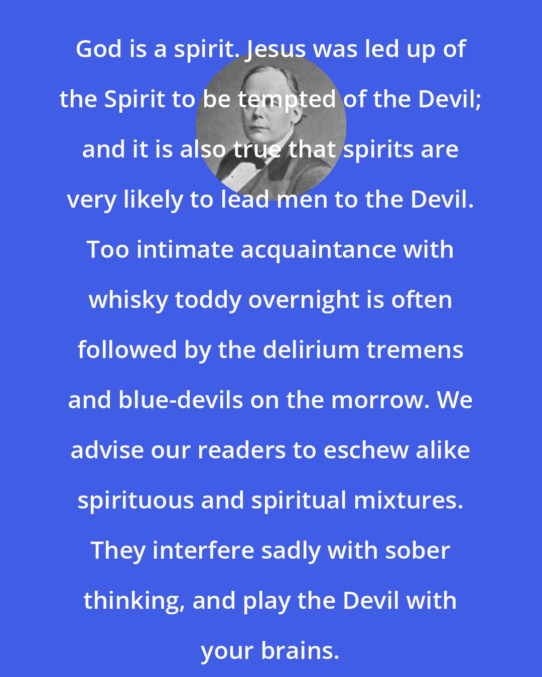 Charles Bradlaugh: God is a spirit. Jesus was led up of the Spirit to be tempted of the Devil; and it is also true that spirits are very likely to lead men to the Devil. Too intimate acquaintance with whisky toddy overnight is often followed by the delirium tremens and blue-devils on the morrow. We advise our readers to eschew alike spirituous and spiritual mixtures. They interfere sadly with sober thinking, and play the Devil with your brains.