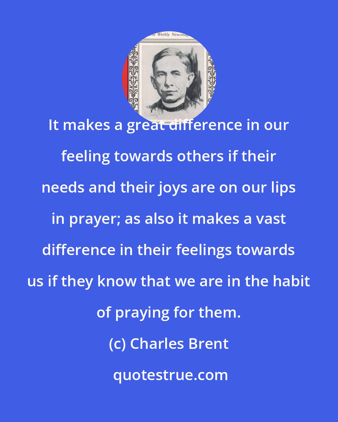 Charles Brent: It makes a great difference in our feeling towards others if their needs and their joys are on our lips in prayer; as also it makes a vast difference in their feelings towards us if they know that we are in the habit of praying for them.