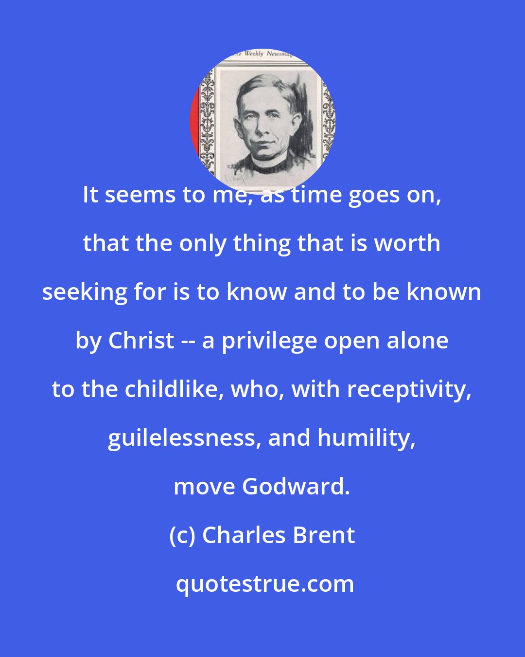 Charles Brent: It seems to me, as time goes on, that the only thing that is worth seeking for is to know and to be known by Christ -- a privilege open alone to the childlike, who, with receptivity, guilelessness, and humility, move Godward.