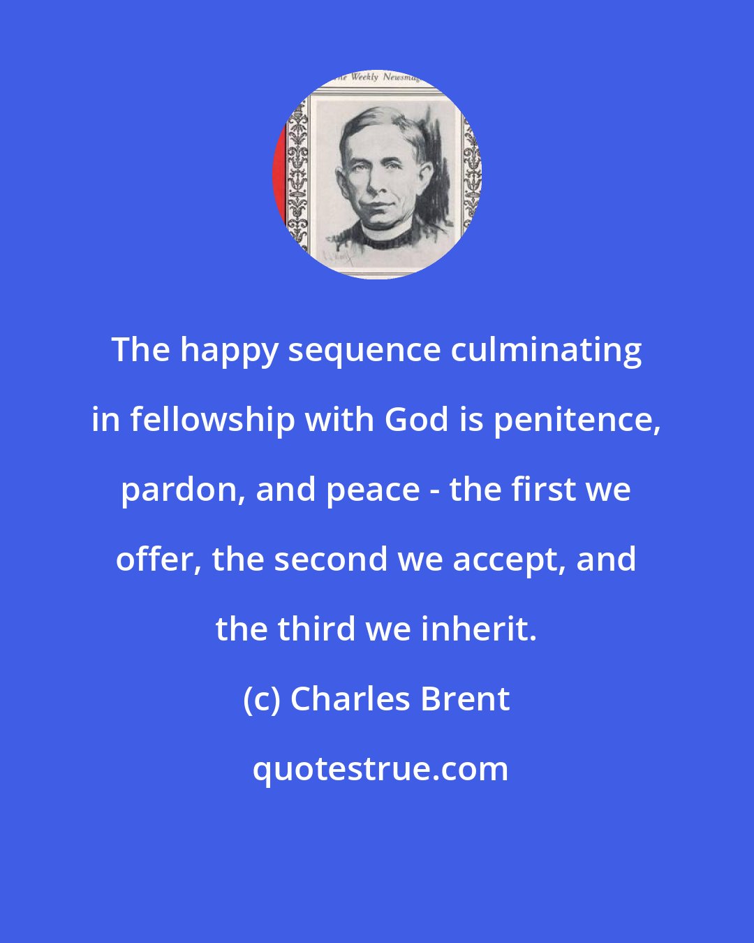 Charles Brent: The happy sequence culminating in fellowship with God is penitence, pardon, and peace - the first we offer, the second we accept, and the third we inherit.