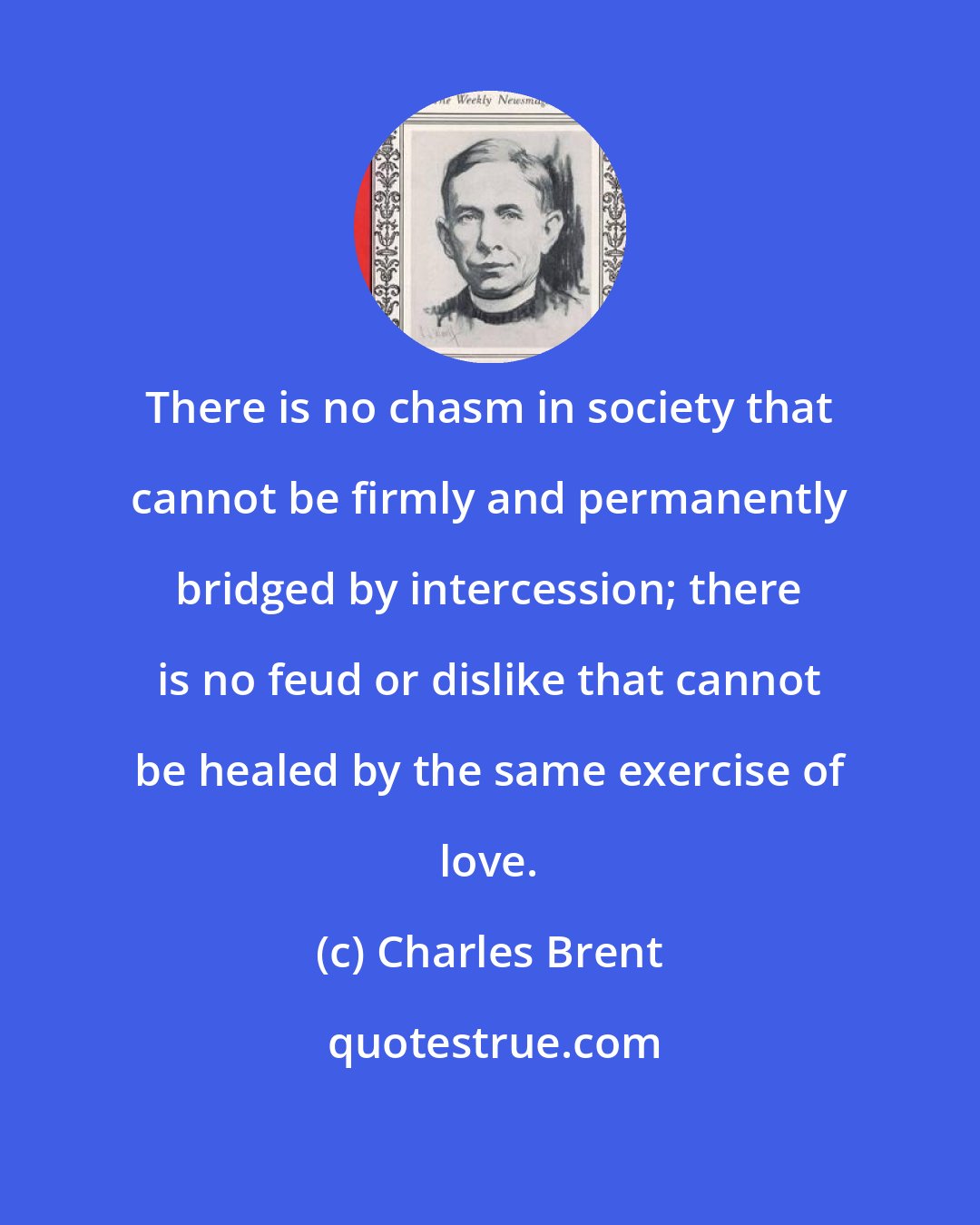 Charles Brent: There is no chasm in society that cannot be firmly and permanently bridged by intercession; there is no feud or dislike that cannot be healed by the same exercise of love.