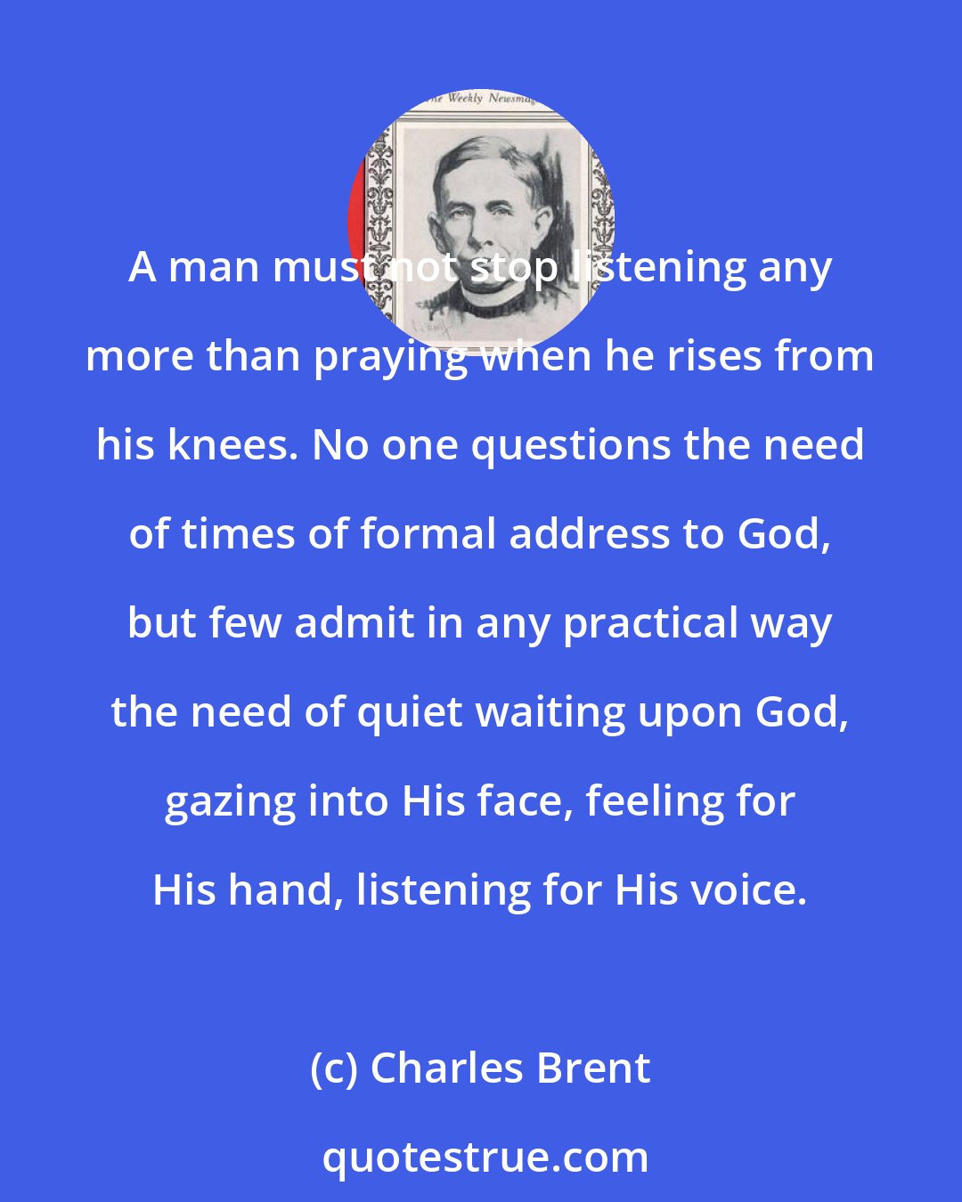 Charles Brent: A man must not stop listening any more than praying when he rises from his knees. No one questions the need of times of formal address to God, but few admit in any practical way the need of quiet waiting upon God, gazing into His face, feeling for His hand, listening for His voice.